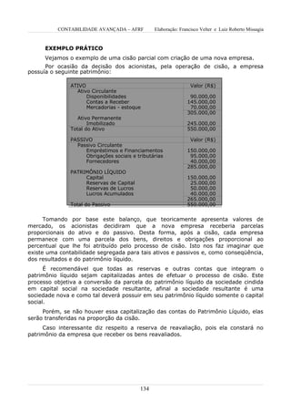 CONTABILIDADE AVANÇADA – AFRF         Elaboração: Francisco Velter e Luiz Roberto Missagia


      EXEMPLO PRÁTICO
      Vejamos o exemplo de uma cisão parcial com criação de uma nova empresa.
      Por ocasião da decisão dos acionistas, pela operação de cisão, a empresa
possuía o seguinte patrimônio:

               ATIVO                                             Valor (R$)
                 Ativo Circulante
                     Disponibilidades                           90.000,00
                     Contas a Receber                          145.000,00
                     Mercadorias - estoque                      70.000,00
                                                               305.000,00
                  Ativo Permanente
                      Imobilizado                              245.000,00
               Total do Ativo                                  550.000,00

               PASSIVO                                           Valor (R$)
                 Passivo Circulante
                    Empréstimos e Financiamentos               150.000,00
                    Obrigações sociais e tributárias            95.000,00
                    Fornecedores                                40.000,00
                                                               285.000,00
               PATRIMÔNIO LÍQUIDO
                    Capital                                    150.000,00
                    Reservas de Capital                         25.000,00
                    Reservas de Lucros                          50.000,00
                    Lucros Acumulados                           40.000,00
                                                               265.000,00
               Total do Passivo                                550.000,00


      Tomando por base este balanço, que teoricamente apresenta valores de
mercado, os acionistas decidiram que a nova empresa receberia parcelas
proporcionais do ativo e do passivo. Desta forma, após a cisão, cada empresa
permanece com uma parcela dos bens, direitos e obrigações proporcional ao
percentual que lhe foi atribuído pelo processo de cisão. Isto nos faz imaginar que
existe uma contabilidade segregada para tais ativos e passivos e, como conseqüência,
dos resultados e do patrimônio líquido.
      É recomendável que todas as reservas e outras contas que integram o
patrimônio líquido sejam capitalizadas antes de efetuar o processo de cisão. Este
processo objetiva a conversão da parcela do patrimônio líquido da sociedade cindida
em capital social na sociedade resultante, afinal a sociedade resultante é uma
sociedade nova e como tal deverá possuir em seu patrimônio líquido somente o capital
social.
     Porém, se não houver essa capitalização das contas do Patrimônio Líquido, elas
serão transferidas na proporção da cisão.
     Caso interessante diz respeito a reserva de reavaliação, pois ela constará no
patrimônio da empresa que receber os bens reavaliados.




                                          134
 