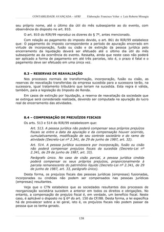 CONTABILIDADE AVANÇADA – AFRF        Elaboração: Francisco Velter e Luiz Roberto Missagia


seu próprio nome, até o último dia útil do mês subseqüente ao do evento, com
observância do disposto no art. 810.
     O art. 810 do RIR/99 reproduz os dizeres do § 7º, antes mencionado.
      Com relação ao pagamento do imposto devido, o art. 861 do RIR/99 estabelece
que: O pagamento do imposto correspondente a período de apuração encerrado em
virtude de incorporação, fusão ou cisão e de extinção da pessoa jurídica pelo
encerramento da liquidação deverá ser efetuado até o último dia útil do mês
subseqüente ao da ocorrência do evento. Ressalta, ainda que neste caso não poderá
ser aplicado a forma de pagamento em até três parcelas, isto é, o prazo é fatal e o
pagamento deve ser efetuado em uma única vez.


     8.3 – RESERVAS DE REAVALIAÇÃO
     Nos processos normais de transformação, incorporação, fusão ou cisão, as
reservas de reavaliação transferidas da empresa sucedida para a sucessora terão, na
sucessora, igual tratamento tributário que teriam na sucedida. Esta regra é válida,
também, para a legislação do Imposto de Renda.
      Em casos de extinção por liquidação, a reserva de reavaliação da sociedade que
se extingue será considerada realizada, devendo ser computada na apuração do lucro
real de encerramento das atividades.



     8.4 – COMPENSAÇÃO DE PREJUÍZOS FISCAIS
     Os arts. 513 e 514 do RIR/99 estabelecem que:
         Art. 513. A pessoa jurídica não poderá compensar seus próprios prejuízos
         fiscais se entre a data da apuração e da compensação houver ocorrido,
         cumulativamente, modificação de seu controle societário e do ramo de
         atividade (Decreto-Lei nº 2.341, de 29 de junho de 1987, art. 32).
         Art. 514. A pessoa jurídica sucessora por incorporação, fusão ou cisão
         não poderá compensar prejuízos fiscais da sucedida (Decreto-Lei nº
         2.341, de 29 de junho de 1987, art. 33).
         Parágrafo único. No caso de cisão parcial, a pessoa jurídica cindida
         poderá compensar os seus próprios prejuízos, proporcionalmente à
         parcela remanescente do patrimônio líquido (Decreto-Lei nº 2.341, de 29
         de junho de 1987, art. 33, parágrafo único).
     Desta forma, os prejuízos fiscais das pessoas jurídicas (empresas) fusionadas,
incorporadas ou cindidas não podem ser compensados nas pessoas jurídicas
(empresas) resultantes.
     Veja que o CTN estabelece que as sociedades resultantes dos processos de
reorganização societária sucedem a anterior em todos os direitos e obrigações. No
entanto, a compensação de prejuízo fiscal é, em verdade, um benefício fiscal. Neste
caso, é aplicável o disposto no § 6º do art. 150 da CF/88. Desta forma, a lei específica
há de prevalecer sobre a lei geral, isto é, os prejuízos fiscais não podem passar da
pessoa que os tenha gerado.



                                          138
 