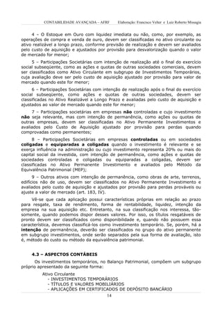 CONTABILIDADE AVANÇADA – AFRF       Elaboração: Francisco Velter e Luiz Roberto Missagia


     4 – O Estoque em Ouro com liquidez imediata ou não, como, por exemplo, as
operações de compra e venda de ouro, devem ser classificadas no ativo circulante ou
ativo realizável a longo prazo, conforme previsão de realização e devem ser avaliados
pelo custo de aquisição e ajustados por provisão para desvalorização quando o valor
de mercado for menor;
     5 – Participações Societárias com intenção de realização até o final do exercício
social subseqüente, como as ações e quotas de outras sociedades comerciais, devem
ser classificados como Ativo Circulante em subgrupo de Investimentos Temporários,
cuja avaliação deve ser pelo custo de aquisição ajustado por provisão para valor de
mercado quando este for menor;
      6 – Participações Societárias com intenção de realização após o final do exercício
social subseqüente, como ações e quotas de outras sociedades, devem ser
classificadas no Ativo Realizável a Longo Prazo e avaliadas pelo custo de aquisição e
ajustados ao valor de mercado quando este for menor;
     7 – Participações societárias em empresas não controladas e cujo investimento
não seja relevante, mas com intenção de permanência, como ações ou quotas de
outras empresas, devem ser classificadas no Ativo Permanente Investimentos e
avaliados pelo Custo de Aquisição ajustado por provisão para perdas quando
comprovadas como permanentes;
      8 – Participações Societárias em empresas controladas ou em sociedades
coligadas e equiparadas a coligadas quando o investimento é relevante e se
exerça influência na administração ou cujo investimento representa 20% ou mais do
capital social da investida, com intenção de permanência, como ações e quotas de
sociedades controladas e coligadas ou equiparadas a coligadas, devem ser
classificadas no Ativo Permanente Investimento e avaliados pelo Método da
Equivalência Patrimonial (MEP);
      9 – Outros ativos com intenção de permanência, como obras de arte, terrenos,
edifícios não de uso, devem ser classificados no Ativo Permanente Investimento e
avaliados pelo custo de aquisição e ajustados por provisão para perdas prováveis ou
ajuste a valor de mercado (art. 183, IV).
     Vê-se que cada aplicação possui características próprias em relação ao prazo
para resgate, taxa de rendimento, forma de rentabilidade, liquidez, intenção da
empresa na sua aquisição etc. Entretanto, na sua classificação nos interessa, tão-
somente, quando podemos dispor desses valores. Por isso, os títulos resgatáveis de
pronto devem ser classificados como disponibilidade e, quando não possuem essa
característica, devemos classificá-los como investimento temporário. Se, porém, há a
intenção de permanência, deverão ser classificados no grupo do ativo permanente
em subgrupo investimentos, onde serão separados pela sua forma de avaliação, isto
é, método do custo ou método da equivalência patrimonial.


     4.3 – ASPECTOS CONTÁBEIS
       Os investimentos temporários, no Balanço Patrimonial, compõem um subgrupo
próprio apresentado da seguinte forma:
          Ativo Circulante
             - INVESTIMENTOS TEMPORÁRIOS
             - TÍTULOS E VALORES MOBILIÁRIOS
             - APLICAÇÕES EM CERTIFICADOS DE DEPÓSITO BANCÁRIO
                                         14
 