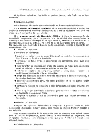 CONTABILIDADE AVANÇADA – AFRF       Elaboração: Francisco Velter e Luiz Roberto Missagia


    O liquidante poderá ser destituído, a qualquer tempo, pelo órgão que o tiver
nomeado.

     b) Liquidação Judicial
     Além dos casos já mencionados, a liquidação será processada judicialmente:
      I – a pedido de qualquer acionista, se os administradores ou a maioria de
acionistas deixarem de promover a liquidação, ou a ela se opuserem, nos casos de
dissolução da companhia de pleno direito;
      II – a requerimento do Ministério Público, à vista de comunicação da
autoridade competente, se a companhia, nos 30 (trinta) dias subseqüentes à
dissolução, não iniciar a liquidação ou se, após iniciá-la, interrompê-la por mais de 15
(quinze) dias, no caso da extinção, na forma da lei, da autorização para funcionar.
Na liquidação será observado o disposto na lei processual, devendo o liquidante ser
nomeado pelo juiz.
      c) Deveres do Liquidante
     São deveres do liquidante:
      arquivar e publicar a ata da assembléia geral, ou certidão de sentença, que
      tiver liberado ou decidido a liquidação;
      arrecadar os bens, livros e documentos da companhia, onde quer que
      estejam;
      fazer levantar, de imediato, em prazo não superior ao fixado pela assembléia
      geral, ou pelo juiz, o balanço patrimonial da companhia;
      ultimar os negócios da companhia, realizar o ativo, pagar o passivo, e
      partilhar o remanescente entre os acionistas;
      exigir dos acionistas, quando o ativo não bastar para a solução do passivo, a
      integralização de suas ações;
      convocar a assembléia geral, nos casos previstos em lei ou quando julgar
      necessário;
      confessar a falência da companhia e pedir concordata, nos casos previstos em
      lei;
      finda a liquidação, submeter à assembléia geral relatório dos atos e operações
      da liquidação e suas contas finais;
      arquivar e publicar a ata da assembléia geral que houver encerrado a
      liquidação.

     d) Poderes do Liquidante
     Compete ao liquidante representar a companhia e praticar todos os atos
necessários à liquidação, inclusive alienar bens móveis ou imóveis, transigir, receber e
dar quitação.
      Sem expressa autorização da assembléia geral o liquidante não poderá gravar
bens e contrair empréstimos, salvo quando o indispensável ao pagamento de
obrigações inadiáveis, nem prosseguir, ainda que para facilitar a liquidação, na
atividade social.

     e) Denominação da Companhia


                                         140
 