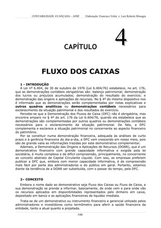 CONTABILIDADE AVANÇADA – AFRF       Elaboração: Francisco Velter e Luiz Roberto Missagia




                               CAPÍTULO
                                                                       4
                 FLUXO DOS CAIXAS
   1 - INTRODUÇÃO
   A Lei nº 6.404, de 30 de outubro de 1976 (Lei 6.404/76) estabelece, no art. 176,
que as demonstrações contábeis obrigatórias são: balanço patrimonial; demonstração
dos lucros ou prejuízos acumulados; demonstração do resultado do exercício; e
demonstração das origens e aplicações de recursos. No § 4º do mesmo dispositivo nos
é informado que as demonstrações serão complementadas por notas explicativas e
outros quadros analíticos ou demonstrações contábeis necessários para
esclarecimento da situação patrimonial e dos resultados do exercício.
   Percebe-se que a Demonstração dos Fluxos de Caixa (DFC) não é obrigatória, mas
encontra amparo no § 4º do art. 176 da Lei 6.404/76, quando ela estabelece que as
demonstrações são complementadas por outros quadros ou demonstrações contábeis
necessários para o esclarecimento da situação patrimonial. De fato, a DFC
complementa e esclarece a situação patrimonial no concernente ao aspecto financeiro
do patrimônio.
   Por se constituir numa demonstração financeira, adequada às análises de curto
prazo e à gerência financeira do dia-a-dia, a DFC vem crescendo em nosso meio, pois
são de grande valia as informações trazidas por este demonstrativo complementar.
   Ademais, a Demonstração das Origens e Aplicações de Recursos (DOAR), que é um
demonstrativo financeiro com grande capacidade informativa e exigida pela lei
societária, é muito complexa e de difícil compreensão, principalmente, no concernente
ao conceito abstrato de Capital Circulante Líquido. Com isso, as empresas preferem
publicar a DFC que, embora com menor capacidade informativa, é de compreensão
mais fácil por parte dos administradores e do público em geral. Portanto, estamos
diante da tendência de a DOAR ser substituída, com o passar do tempo, pela DFC.


   2– CONCEITO
   Embora o nome dado ao demonstrativo seja Fluxo dos Caixas ou Fluxo de Caixa, a
sua demonstração se prende a informar, basicamente, de onde vem e para onde vão
os recursos aplicados em disponibilidades representados pelo dinheiro em caixa,
depositado em banco e as aplicações financeiras de liquidez imediata.
   Trata-se de um demonstrativo ou instrumento financeiro e gerencial utilizado pelos
administradores e investidores como termômetro para aferir a saúde financeira da
entidade, tanto a atual quanto a projetada.

                                        144
 