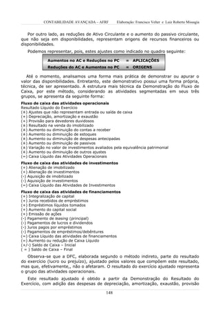 CONTABILIDADE AVANÇADA – AFRF          Elaboração: Francisco Velter e Luiz Roberto Missagia


   Por outro lado, as reduções de Ativo Circulante e o aumento do passivo circulante,
que não seja em disponibilidades, representam origens de recursos financeiros ou
disponibilidades.
   Podemos representar, pois, estes ajustes como indicado no quadro seguinte:

              Aumentos no AC e Reduções no PC           =    APLICAÇÕES
              Reduções do AC e Aumentos no PC           =    ORIGENS

   Até o momento, analisamos uma forma mais prática de demonstrar ou apurar o
valor das disponibilidades. Entretanto, este demonstrativo possui uma forma própria,
técnica, de ser apresentado. A estrutura mais técnica da Demonstração do Fluxo de
Caixa, por este método, considerando as atividades segmentadas em seus três
grupos, se apresenta da seguinte forma:
Fluxo de caixa das atividades operacionais
Resultado Líquido do Exercício
(±) Ajustes que não representam entrada ou saída de caixa
(+) Depreciação, amortização e exaustão
(+) Provisão para devedores duvidosos
(±) Resultado na venda do imobilizado
(±) Aumento ou diminuição do contas a receber
(±) Aumento ou diminuição de estoques
(±) Aumento ou diminuição de despesas antecipadas
(±) Aumento ou diminuição de passivos
(±) Variação no valor de investimentos avaliados pela equivalência patrimonial
(±) Aumento ou diminuição de outros ajustes
(=) Caixa Líquido das Atividades Operacionais
Fluxo de caixa das atividades de investimentos
(+) Alienação de imobilizado
(+) Alienação de investimentos
(-) Aquisição de imobilizado
(-) Aquisição de investimentos
(=) Caixa Líquido das Atividades de Investimentos
Fluxo de caixa das atividades de financiamentos
(+) Integralização de capital
(+) Juros recebidos de empréstimos
(+) Empréstimos líquidos tomados
(+) Aumento do capital social
(+) Emissão de ações
(-) Pagamento de leasing (principal)
(-) Pagamentos de lucros e dividendos
(-) Juros pagos por empréstimos
(-) Pagamentos de empréstimos/debêntures
(=) Caixa Líquido das atividades de financiamentos
(=) Aumento ou redução de Caixa Líquido
(+/-) Saldo de Caixa – Inicial
( = ) Saldo de Caixa – Final
   Observa-se que a DFC, elaborada segundo o método indireto, parte do resultado
do exercício (lucro ou prejuízo), ajustado pelos valores que compõem este resultado,
mas que, efetivamente,, não o afetaram. O resultado do exercício ajustado representa
o grupo das atividades operacionais.
   Este resultado ajustado é obtido a partir da Demonstração do Resultado do
Exercício, com adição das despesas de depreciação, amortização, exaustão, provisão

                                             148
 