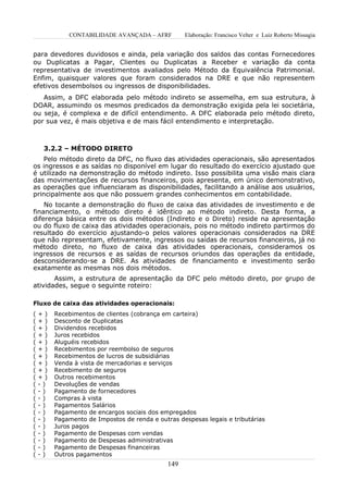 CONTABILIDADE AVANÇADA – AFRF          Elaboração: Francisco Velter e Luiz Roberto Missagia


para devedores duvidosos e ainda, pela variação dos saldos das contas Fornecedores
ou Duplicatas a Pagar, Clientes ou Duplicatas a Receber e variação da conta
representativa de investimentos avaliados pelo Método da Equivalência Patrimonial.
Enfim, quaisquer valores que foram considerados na DRE e que não representem
efetivos desembolsos ou ingressos de disponibilidades.
   Assim, a DFC elaborada pelo método indireto se assemelha, em sua estrutura, à
DOAR, assumindo os mesmos predicados da demonstração exigida pela lei societária,
ou seja, é complexa e de difícil entendimento. A DFC elaborada pelo método direto,
por sua vez, é mais objetiva e de mais fácil entendimento e interpretação.



     3.2.2 – MÉTODO DIRETO
   Pelo método direto da DFC, no fluxo das atividades operacionais, são apresentados
os ingressos e as saídas no disponível em lugar do resultado do exercício ajustado que
é utilizado na demonstração do método indireto. Isso possibilita uma visão mais clara
das movimentações de recursos financeiros, pois apresenta, em único demonstrativo,
as operações que influenciaram as disponibilidades, facilitando a análise aos usuários,
principalmente aos que não possuem grandes conhecimentos em contabilidade.
    No tocante a demonstração do fluxo de caixa das atividades de investimento e de
financiamento, o método direto é idêntico ao método indireto. Desta forma, a
diferença básica entre os dois métodos (Indireto e o Direto) reside na apresentação
ou do fluxo de caixa das atividades operacionais, pois no método indireto partirmos do
resultado do exercício ajustando-o pelos valores operacionais considerados na DRE
que não representam, efetivamente, ingressos ou saídas de recursos financeiros, já no
método direto, no fluxo de caixa das atividades operacionais, consideramos os
ingressos de recursos e as saídas de recursos oriundos das operações da entidade,
desconsiderando-se a DRE. As atividades de financiamento e investimento serão
exatamente as mesmas nos dois métodos.
       Assim, a estrutura de apresentação da DFC pelo método direto, por grupo de
atividades, segue o seguinte roteiro:

Fluxo de caixa das atividades operacionais:
(   +)   Recebimentos de clientes (cobrança em carteira)
(   +)   Desconto de Duplicatas
(   +)   Dividendos recebidos
(   +)   Juros recebidos
(   +)   Aluguéis recebidos
(   +)   Recebimentos por reembolso de seguros
(   +)   Recebimentos de lucros de subsidiárias
(   +)   Venda à vista de mercadorias e serviços
(   +)   Recebimento de seguros
(   +)   Outros recebimentos
(   -)   Devoluções de vendas
(   -)   Pagamento de fornecedores
(   -)   Compras à vista
(   -)   Pagamentos Salários
(   -)   Pagamento de encargos sociais dos empregados
(   -)   Pagamento de Impostos de renda e outras despesas legais e tributárias
(   -)   Juros pagos
(   -)   Pagamento de Despesas com vendas
(   -)   Pagamento de Despesas administrativas
(   -)   Pagamento de Despesas financeiras
(   -)   Outros pagamentos
                                              149
 