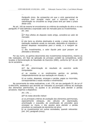 CONTABILIDADE AVANÇADA – AFRF        Elaboração: Francisco Velter e Luiz Roberto Missagia


               ...
               Parágrafo único. Na companhia em que o ciclo operacional da
               empresa tiver duração maior que o exercício social, a
               classificação no circulante ou longo prazo terá por base o prazo
               desse ciclo.
     No art. 183 da mesma lei encontramos os critérios da avaliação do ativo e no seu
parágrafo 1º está definida a expressão valor de mercado para os investimentos.
               Art. 183.
               ...
               §1º Para efeitos do disposto neste artigo, considera-se valor de
               mercado:
               ...
               b) dos bens ou direitos destinados à venda, o preço líquido de
               realização mediante venda no mercado, deduzidos os impostos e
               demais despesas necessárias para a venda, e a margem de
               lucro;
               c) dos investimentos, o valor líquido pelo qual possam ser
               alienados a terceiros.

      Por seu turno, os ganhos decorrentes dos investimentos temporários, mesmo os
não realizados, em face da aplicação do princípio contábil da competência, serão
levados à Demonstração do Resultado do Exercício (DRE), conforme §1º do art. 187
da lei societária.
               Art. 187. ...
               §1º Na determinação        do    resultado      do     exercício     serão
               computados:
               a) as receitas e os rendimentos ganhos no                         período,
               independentemente da sua realização em moeda; e
               b) os custos, despesas, encargos e perdas, pagos ou incorridos,
               correspondentes a essas receitas e rendimentos.
     No concernente às notas explicativas, o art. 176, em seu parágrafo 5º, da Lei nº
6.404/1976, estabelece que deverão ser indicados os principais critérios de avaliação
dos elementos patrimoniais, os ajustes e as provisões para atender a perdas
prováveis. Vejamos o dispositivo:
               Art. 176. ...
               §5º As notas deverão indicar:
              a) os principais critérios de avaliação dos elementos patrimoniais,
              especialmente      estoques,    dos    cálculos  de   depreciação,
              amortização e exaustão, de constituição de provisões para
              encargos ou riscos, e dos ajustes para atender a perdas
              prováveis na realização de elementos do ativo;
              b) os investimentos em outras sociedades, quando relevantes
              (art. 247, parágrafo único);




                                        16
 