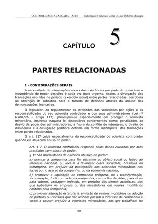 CONTABILIDADE AVANÇADA – AFRF       Elaboração: Francisco Velter e Luiz Roberto Missagia




                                CAPÍTULO
                                                                     5
           PARTES RELACIONADAS
      1 - CONSIDERAÇÕES GERAIS
      A necessidade de informações acerca das existências por parte de quem tem a
incumbência de tomar decisões é cada vez mais urgente. Assim, a divulgação das
transações ocorridas no período (exercício social) entre partes relacionadas, corrobora
na obtenção de subsídios para a tomada de decisões através da análise das
demonstrações financeiras.
       O legislador, ao regulamentar as atividades das sociedades por ações e as
responsabilidades do seu acionista controlador e dos seus administradores (Lei nº
6.404/76 – artigo 117), preocupou-se especialmente em proteger o acionista
minoritário, inserindo naquela lei dispositivos concernentes como: penalidades ao
desvio de poder dos administradores, a figura do conflito de interesses, o direito de
dissidência e a divulgação (embora definida em forma incompleta) das transações
entre partes relacionadas.
     O art. 117 cuida especialmente da responsabilidade do acionista controlador
quando ele atua com abuso de poder.

         Art. 117. O acionista controlador responde pelos danos causados por atos
         praticados com abuso de poder.
         § 1º São modalidades de exercício abusivo de poder:
         a) orientar a companhia para fim estranho ao objeto social ou lesivo ao
         interesse nacional, ou levá-la a favorecer outra sociedade, brasileira ou
         estrangeira, em prejuízo da participação dos acionistas minoritários nos
         lucros ou no acervo da companhia, ou da economia nacional;
         b) promover a liquidação de companhia próspera, ou a transformação,
         incorporação, fusão ou cisão da companhia, com o fim de obter, para si ou
         para outrem, vantagem indevida, em prejuízo dos demais acionistas, dos
         que trabalham na empresa ou dos investidores em valores mobiliários
         emitidos pela companhia;
         c) promover alteração estatutária, emissão de valores mobiliários ou adoção
         de políticas ou decisões que não tenham por fim o interesse da companhia e
         visem a causar prejuízo a acionistas minoritários, aos que trabalham na


                                         160
 