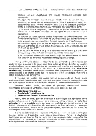 CONTABILIDADE AVANÇADA – AFRF         Elaboração: Francisco Velter e Luiz Roberto Missagia


         empresa ou aos investidores em valores mobiliários emitidos pela
         companhia;
         d) eleger administrador ou fiscal que sabe inapto, moral ou tecnicamente;
         e) induzir, ou tentar induzir, administrador ou fiscal a praticar ato ilegal, ou,
         descumprindo seus deveres definidos nesta Lei e no estatuto, promover,
         contra o interesse da companhia, sua ratificação pela assembléia-geral;
          f) contratar com a companhia, diretamente ou através de outrem, ou de
         sociedade na qual tenha interesse, em condições de favorecimento ou não
         eqüitativas;
         g) aprovar ou fazer aprovar contas irregulares de administradores, por
         favorecimento pessoal, ou deixar de apurar denúncia que saiba ou devesse
         saber procedente, ou que justifique fundada suspeita de irregularidade.
         h) subscrever ações, para os fins do disposto no art. 170, com a realização
         em bens estranhos ao objeto social da companhia. (Alínea incluída pela Lei
         nº 9.457, de 5.5.1997)
         § 2º No caso da alínea e do § 1º, o administrador ou fiscal que praticar o
         ato ilegal responde solidariamente com o acionista controlador.
         § 3º O acionista controlador que exerce cargo de administrador ou fiscal
         tem também os deveres e responsabilidades próprios do cargo.

       Para permitir uma adequada interpretação das demonstrações financeiras por
parte de seus usuários e de quem com base nelas vá tomar decisões de caráter
econômico-financeiro, é necessário que as transações entre partes relacionadas sejam
divulgadas de modo a fornecer ao leitor, e principalmente aos acionistas
minoritários, elementos informativos suficientes para compreender a magnitude, as
características e os efeitos deste tipo de transações sobre a situação financeira e
sobre os resultados da companhia.
      O mercado de capitais dos países tem-se desenvolvido de forma muito
acelerada nas últimas décadas. Com isso, os investidores requerem informações cada
vez mais urgentes sobre essas transações, cabendo à Contabilidade fornecê-las.
      Podemos, dentre outros, relacionar os principais interessados                        nessas
informações geradas pela Contabilidade para tomada de decisões, que são:
      a) Acionistas Minoritários;
      b) Analista de Investimentos;
      c) Investidores no Mercado de Capitais.
       Assim, para enfatizar, pode-se dizer que a evidenciação das operações entre
partes relacionadas é fundamental para atender, principalmente, o acionista
minoritário e o usuário externo, pois os analistas de investimentos e os
investidores no mercado de capitais são considerados usuários externos, ao passo que
o acionista minoritária, mesmo sendo parte da empresa, nem sempre tem acesso às
informações necessárias a sua análise.
       É uma característica das empresas dificultar o acesso às suas informações
internas como as transações entre partes relacionadas. Porém, a divulgação
inadequada dessas informações por parte das empresas pode afetar as decisões dos
interessados na informação contábil, levando-os a não realizar determinadas
transações ou as realizando em condições adversas.


                                          161
 
