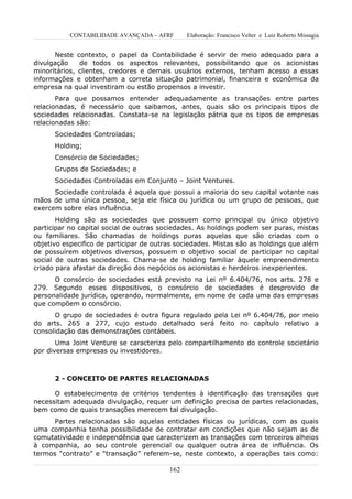 CONTABILIDADE AVANÇADA – AFRF       Elaboração: Francisco Velter e Luiz Roberto Missagia


      Neste contexto, o papel da Contabilidade é servir de meio adequado para a
divulgação    de todos os aspectos relevantes, possibilitando que os acionistas
minoritários, clientes, credores e demais usuários externos, tenham acesso a essas
informações e obtenham a correta situação patrimonial, financeira e econômica da
empresa na qual investiram ou estão propensos a investir.
       Para que possamos entender adequadamente as transações entre partes
relacionadas, é necessário que saibamos, antes, quais são os principais tipos de
sociedades relacionadas. Constata-se na legislação pátria que os tipos de empresas
relacionadas são:
      Sociedades Controladas;
      Holding;
      Consórcio de Sociedades;
      Grupos de Sociedades; e
      Sociedades Controladas em Conjunto – Joint Ventures.
      Sociedade controlada é aquela que possui a maioria do seu capital votante nas
mãos de uma única pessoa, seja ele física ou jurídica ou um grupo de pessoas, que
exercem sobre elas influência.
       Holding são as sociedades que possuem como principal ou único objetivo
participar no capital social de outras sociedades. As holdings podem ser puras, mistas
ou familiares. São chamadas de holdings puras aquelas que são criadas com o
objetivo especifico de participar de outras sociedades. Mistas são as holdings que além
de possuírem objetivos diversos, possuem o objetivo social de participar no capital
social de outras sociedades. Chama-se de holding familiar àquele empreendimento
criado para afastar da direção dos negócios os acionistas e herdeiros inexperientes.
      O consórcio de sociedades está previsto na Lei nº 6.404/76, nos arts. 278 e
279. Segundo esses dispositivos, o consórcio de sociedades é desprovido de
personalidade jurídica, operando, normalmente, em nome de cada uma das empresas
que compõem o consórcio.
      O grupo de sociedades é outra figura regulado pela Lei nº 6.404/76, por meio
do arts. 265 a 277, cujo estudo detalhado será feito no capítulo relativo a
consolidação das demonstrações contábeis.
       Uma Joint Venture se caracteriza pelo compartilhamento do controle societário
por diversas empresas ou investidores.



      2 - CONCEITO DE PARTES RELACIONADAS

      O estabelecimento de critérios tendentes à identificação das transações que
necessitam adequada divulgação, requer um definição precisa de partes relacionadas,
bem como de quais transações merecem tal divulgação.
      Partes relacionadas são aquelas entidades físicas ou jurídicas, com as quais
uma companhia tenha possibilidade de contratar em condições que não sejam as de
comutatividade e independência que caracterizem as transações com terceiros alheios
à companhia, ao seu controle gerencial ou qualquer outra área de influência. Os
termos “contrato” e “transação” referem-se, neste contexto, a operações tais como:

                                         162
 