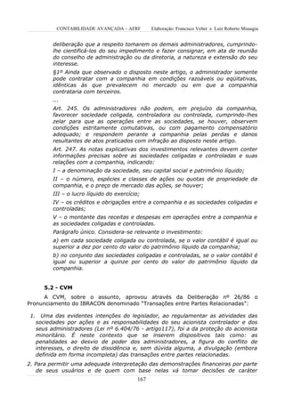 CONTABILIDADE AVANÇADA – AFRF         Elaboração: Francisco Velter e Luiz Roberto Missagia


            deliberação que a respeito tomarem os demais administradores, cumprindo-
            lhe cientificá-los do seu impedimento e fazer consignar, em ata de reunião
            do conselho de administração ou da diretoria, a natureza e extensão do seu
            interesse.
            §1º Ainda que observado o disposto neste artigo, o administrador somente
            pode contratar com a companhia em condições razoáveis ou eqüitativas,
            idênticas às que prevalecem no mercado ou em que a companhia
            contrataria com terceiros.
            ...
            Art. 245. Os administradores não podem, em prejuízo da companhia,
            favorecer sociedade coligada, controladora ou controlada, cumprindo-lhes
            zelar para que as operações entre as sociedades, se houver, observem
            condições estritamente comutativas, ou com pagamento compensatório
            adequado; e respondem perante a companhia pelas perdas e danos
            resultantes de atos praticados com infração ao disposto neste artigo.
            Art. 247. As notas explicativas dos investimentos relevantes devem conter
            informações precisas sobre as sociedades coligadas e controladas e suas
            relações com a companhia, indicando:
            I – a denominação da sociedade, seu capital social e patrimônio líquido;
            II – o número, espécies e classes de ações ou quotas de propriedade da
            companhia, e o preço de mercado das ações, se houver;
            III – o lucro líquido do exercício;
            IV – os créditos e obrigações entre a companhia e as sociedades coligadas e
            controladas;
            V – o montante das receitas e despesas em operações entre a companhia e
            as sociedades coligadas e controladas.
            Parágrafo único. Considera-se relevante o investimento:
            a) em cada sociedade coligada ou controlada, se o valor contábil é igual ou
            superior a dez por cento do valor do patrimônio líquido da companhia;
            b) no conjunto das sociedades coligadas e controladas, se o valor contábil é
            igual ou superior a quinze por cento do valor do patrimônio líquido da
            companhia.


         5.2 - CVM
      A CVM, sobre o assunto, aprovou através da Deliberação nº 26/86 o
Pronunciamento do IBRACON denominado “Transações entre Partes Relacionadas”:

 1.     Uma das evidentes intenções do legislador, ao regulamentar as atividades das
      sociedades por ações e as responsabilidades do seu acionista controlador e dos
      seus administradores (Lei nº 6.404/76 - artigo117), foi a da proteção do acionista
      minoritário. É neste contexto que se inserem dispositivos tais como: as
      penalidades ao desvio de poder dos administradores, a figura do conflito de
      interesses, o direito de dissidência e, sem dúvida alguma, a divulgação (embora
      definida em forma incompleta) das transações entre partes relacionadas.
2. Para permitir uma adequada interpretação das demonstrações financeiras por parte
   de seus usuários e de quem com base nelas vá tomar decisões de caráter
                                             167
 