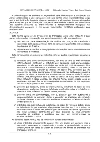 CONTABILIDADE AVANÇADA – AFRF       Elaboração: Francisco Velter e Luiz Roberto Missagia


  A administração da entidade é responsável pela identificação e divulgação das
partes relacionadas e das transações com tais partes. Essa responsabilidade exige
que a administração implante sistemas contábeis e de controle interno adequados,
para assegurar que as transações com partes relacionadas possam ser identificadas
nos registros contábeis ou extra-contábeis e apropriadamente divulgadas nas
demonstrações contábeis e em outras informações contábeis elaboradas para
quaisquer fins.
ALCANCE
  Esta norma aplica-se às divulgações de transações entre uma entidade e suas
partes relacionadas, com relação aos aspectos contábeis, não se estendendo:
    a) aos estudos para determinação da análise dos preços de transferência
       requeridos pela legislação fiscal para as transações praticadas com entidades
       ligadas fora do Brasil; e
    b) ao tratamento contábil e divulgação de informações sobre investimentos em
       controladas e coligadas.
  Esta norma aplica-se somente às relações entre as partes relacionadas descritas a
seguir:
    a) entidades que, direta ou indiretamente, por meio de uma ou mais entidades
       intermediárias, controlam a entidade que apresenta suas demonstrações
       contábeis, ou são por ela controladas, ou estão sob controle comum. Uma
       entidade é controlada quando a entidade controladora, direta ou por meio de
       outras controladas, é titular de direitos de sócios e/ou quotistas que lhe
       assegurem, de modo permanente, preponderância nas deliberações sociais e
       o poder de eleger a maioria dos administradores. Uma entidade é coligada
       quando uma participa com 10% ou mais do capital da outra, sem a controlar.
       Uma entidade é ligada quando, por alguma forma, existe relação entre as
       entidades, seja pelo fato de serem coligadas ou controladas ou por manterem
       acionistas e/ou quotistas em comum;
    b) pessoas que possuem, direta ou indiretamente, influência no poder de voto
       da entidade, tendo com isso uma influência significativa sobre a entidade e os
       membros mais próximos da família dessas pessoas;
    c) pessoas-chave da administração, isto é, pessoas que têm autoridade e
       responsabilidade de planejar, dirigir e controlar as atividades da entidade,
       inclusive diretores e executivos das entidades e membros próximos da família
       de tais pessoas; e
    d) entidades nas quais influência substancial no poder de voto seja detida, direta
       ou indiretamente, por quaisquer das pessoas descritas em b ou c acima, ou
       entidades sobre as quais tais pessoas possam exercer influência significativa.
       Isto inclui entidades controladas por seus diretores ou seus principais
       acionistas da entidade e entidades que têm um membro-chave da
       administração em comum.
  No contexto desta norma, não se consideram partes relacionadas:
    a) duas entidades simplesmente porque têm um diretor em comum; mas é
       necessário considerar a possibilidade e avaliar a probabilidade de que o
       diretor possa ser capaz de afetar as diretrizes de ambas as entidades nas
       transações entre si;
                                        170
 