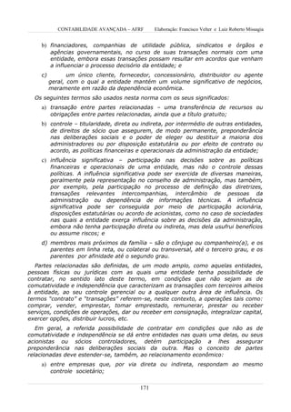 CONTABILIDADE AVANÇADA – AFRF       Elaboração: Francisco Velter e Luiz Roberto Missagia


     b) financiadores, companhias de utilidade pública, sindicatos e órgãos e
          agências governamentais, no curso de suas transações normais com uma
          entidade, embora essas transações possam resultar em acordos que venham
          a influenciar o processo decisório da entidade; e
     c)          um único cliente, fornecedor, concessionário, distribuidor ou agente
          geral, com o qual a entidade mantém um volume significativo de negócios,
          meramente em razão da dependência econômica.
  Os seguintes termos são usados nesta norma com os seus significados:
     a) transação entre partes relacionadas – uma transferência de recursos ou
          obrigações entre partes relacionadas, ainda que a título gratuito;
     b) controle – titularidade, direta ou indireta, por intermédio de outras entidades,
          de direitos de sócio que assegurem, de modo permanente, preponderância
          nas deliberações sociais e o poder de eleger ou destituir a maioria dos
          administradores ou por disposição estatutária ou por efeito de contrato ou
          acordo, as políticas financeiras e operacionais da administração da entidade;
     c) influência significativa – participação nas decisões sobre as políticas
          financeiras e operacionais de uma entidade, mas não o controle dessas
          políticas. A influência significativa pode ser exercida de diversas maneiras,
          geralmente pela representação no conselho de administração, mas também,
          por exemplo, pela participação no processo de definição das diretrizes,
          transações relevantes intercompanhias, intercâmbio de pessoas da
          administração ou dependência de informações técnicas. A influência
          significativa pode ser conseguida por meio de participação acionária,
          disposições estatutárias ou acordo de acionistas, como no caso de sociedades
          nas quais a entidade exerça influência sobre as decisões da administração,
          embora não tenha participação direta ou indireta, mas dela usufrui benefícios
          ou assume riscos; e
     d) membros mais próximos da família – são o cônjuge ou companheiro(a), e os
        parentes em linha reta, ou colateral ou transversal, até o terceiro grau, e os
        parentes por afinidade até o segundo grau.
   Partes relacionadas são definidas, de um modo amplo, como aquelas entidades,
pessoas físicas ou jurídicas com as quais uma entidade tenha possibilidade de
contratar, no sentido lato deste termo, em condições que não sejam as de
comutatividade e independência que caracterizam as transações com terceiros alheios
à entidade, ao seu controle gerencial ou a qualquer outra área de influência. Os
termos “contrato” e “transações” referem-se, neste contexto, a operações tais como:
comprar, vender, emprestar, tomar emprestado, remunerar, prestar ou receber
serviços, condições de operações, dar ou receber em consignação, integralizar capital,
exercer opções, distribuir lucros, etc.
   Em geral, a referida possibilidade de contratar em condições que não as de
comutatividade e independência se dá entre entidades nas quais uma delas, ou seus
acionistas ou sócios controladores, detém participação a lhes assegurar
preponderância nas deliberações sociais da outra. Mas o conceito de partes
relacionadas deve estender-se, também, ao relacionamento econômico:
     a) entre empresas que, por via direta ou indireta, respondam ao mesmo
          controle societário;


                                           171
 
