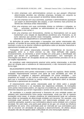 CONTABILIDADE AVANÇADA – AFRF        Elaboração: Francisco Velter e Luiz Roberto Missagia


     b) entre empresas com administradores comuns ou que possam influenciar
        determinadas decisões nas referidas empresas, tomadas em conjunto ou
        individualmente, ou que possam se beneficiar destas decisões;
     c) de uma empresa com seus acionistas, quotistas e administradores (quaisquer
        que sejam as denominações dos cargos), e com membros mais próximos da
        família dos indivíduos antes relacionados;
     d) de uma empresa com suas controladas diretas ou indiretas e coligadas, ou
        com       acionistas, quotistas ou administradores de suas controladoras e
        coligadas e vice-versa; e
     e) de uma empresa com fornecedores, clientes ou financiadores com os quais
        mantenham uma relação de dependência econômica e/ou financeira, ou de
        outra natureza que permita essas transações, quaisquer que sejam, sem a
        observância da independência e comutatividade.
  As definições de partes relacionadas e transações com partes relacionadas são,
portanto, no sentido de que partes são consideradas relacionadas se uma delas puder
controlar a outra ou se exercer influência significativa sobre as decisões financeiras e
operacionais tomadas por essa outra.
   Transações com partes relacionadas envolvem transferências de recursos ou
obrigações entre si, a título oneroso ou não. Essa definição não esgota,
necessariamente, os elementos a serem levados em conta para a identificação das
partes que devem ser qualificadas como “relacionadas”, nem restringem as
informações que devem ser divulgadas devido aos requerimentos previstos em lei ou
por órgãos reguladores.
  Ao considerar cada relacionamento possível entre partes relacionadas, a atenção
deve ser dirigida para a substância do relacionamento, e não meramente para a sua
forma legal.
  RELACIONAMENTO ENTRE PARTES RELACIONADAS
   O relacionamento entre partes relacionadas é normal nos negócios. Neste sentido,
entidades freqüentemente exercem uma parte de suas atividades por meio de
controladas ou coligadas e adquirem participação em outras entidades – com
propósitos de investir ou por motivos comerciais – que são de proporção suficiente
para que a investidora controle ou exerça influência significativa sobre as decisões
financeiras e operacionais da investida.
   O relacionamento entre partes relacionadas pode ter efeito sobre a posição
patrimonial e financeira e os resultados das respectivas entidades. As transações
entre partes relacionadas podem, em algumas circunstâncias, ser realizadas em bases
diferentes daquelas que seriam negociadas e aceitas entre partes não-relacionadas.
   Os resultados e a posição patrimonial e financeira de uma entidade podem ser
afetados pelo relacionamento entre partes relacionadas, ainda que não se realizem
transações entre essas. A simples existência do relacionamento pode ser suficiente
para afetar as transações de determinada entidade com terceiros. Por exemplo, uma
controlada pode cancelar as transações com determinada entidade com a qual
mantinha operações, quando a sua controladora adquire outra entidade com a mesma
atividade. Por outro lado, uma parte pode abster-se de agir, em virtude da influência
significativa de outra. Uma controlada pode ser instruída por sua controladora para
não se envolver em atividades de pesquisa e desenvolvimento. Os efeitos dessas
situações não são divulgados dada a dificuldade de uma mensuração objetiva.
                                          172
 