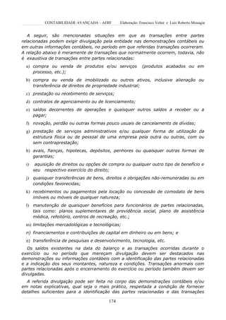 CONTABILIDADE AVANÇADA – AFRF        Elaboração: Francisco Velter e Luiz Roberto Missagia


   A seguir, são mencionadas situações em que as transações entre partes
relacionadas podem exigir divulgação pela entidade nas demonstrações contábeis ou
em outras informações contábeis, no período em que referidas transações ocorreram.
A relação abaixo é meramente de transações que normalmente ocorrem, todavia, não
é exaustiva de transações entre partes relacionadas:
  a) compra ou venda de produtos e/ou serviços                (produtos acabados ou em
       processo, etc.);
  b) compra ou venda de imobilizado ou outros ativos, inclusive alienação ou
       transferência de direitos de propriedade industrial;
  c) prestação ou recebimento de serviços;
  d) contratos de agenciamento ou de licenciamento;
  e) saldos decorrentes de operações e quaisquer outros saldos a receber ou a
       pagar;
  f) novação, perdão ou outras formas pouco usuais de cancelamento de dívidas;
  g) prestação de serviços administrativos e/ou qualquer forma de utilização da
       estrutura física ou de pessoal de uma empresa pela outra ou outras, com ou
       sem contraprestação;
  h) avais, fianças, hipotecas, depósitos, penhores ou quaisquer outras formas de
       garantias;
  i)    aquisição de direitos ou opções de compra ou qualquer outro tipo de benefício e
       seu respectivo exercício do direito;
  j) quaisquer transferências de bens, direitos e obrigações não-remuneradas ou em
       condições favorecidas;
  k) recebimentos ou pagamentos pela locação ou concessão de comodato de bens
       imóveis ou móveis de qualquer natureza;
  l) manutenção de quaisquer benefícios para funcionários de partes relacionadas,
       tais como: planos suplementares de previdência social, plano de assistência
       médica, refeitório, centros de recreação, etc.;
  m) limitações mercadológicas e tecnológicas;
  n) financiamentos e contribuições de capital em dinheiro ou em bens; e
  o) transferência de pesquisas e desenvolvimento, tecnologia, etc.

   Os saldos existentes na data do balanço e as transações ocorridas durante o
exercício ou no período que mereçam divulgação devem ser destacados nas
demonstrações ou informações contábeis com a identificação das partes relacionadas
e a indicação dos seus montantes, natureza e condições. Transações anormais com
partes relacionadas após o encerramento do exercício ou período também devem ser
divulgadas.
  A referida divulgação pode ser feita no corpo das demonstrações contábeis e/ou
em notas explicativas, qual seja o mais prático, respeitada a condição de fornecer
detalhes suficientes para a identificação das partes relacionadas e das transações

                                           174
 