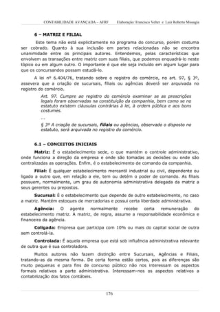 CONTABILIDADE AVANÇADA – AFRF        Elaboração: Francisco Velter e Luiz Roberto Missagia


      6 – MATRIZ E FILIAL
       Este tema não está explicitamente no programa do concurso, porém costuma
ser cobrado. Quanto à sua inclusão em partes relacionadas não se encontra
unanimidade entre os principais autores. Entendemos, pelas características que
envolvem as transações entre matriz com suas filiais, que podemos enquadrá-lo neste
tópico ou em algum outro. O importante é que ele seja incluído em algum lugar para
que os concursandos possam estudá-lo.
       A lei nº 6.404/76, tratando sobre o registro do comércio, no art. 97, § 3º,
assevera que a criação de sucursais, filiais ou agências deverá ser arquivada no
registro do comércio.
         Art. 97. Cumpre ao registro do comércio examinar se as prescrições
         legais foram observadas na constituição da companhia, bem como se no
         estatuto existem cláusulas contrárias à lei, à ordem pública e aos bons
         costumes.
         ...
         § 3º A criação de sucursais, filiais ou agências, observado o disposto no
         estatuto, será arquivada no registro do comércio.


      6.1 – CONCEITOS INICIAIS
      Matriz: É o estabelecimento sede, o que mantém o controle administrativo,
onde funciona a direção da empresa e onde são tomadas as decisões ou onde são
centralizadas as operações. Enfim, é o estabelecimento de comando da companhia.
       Filial: É qualquer estabelecimento mercantil industrial ou civil, dependente ou
ligado a outro que, em relação a ele, tem ou detém o poder de comando. As filiais
possuem, normalmente, um grau de autonomia administrativa delegada da matriz a
seus gerentes ou prepostos.
      Sucursal: É o estabelecimento que depende de outro estabelecimento, no caso
a matriz. Mantém estoques de mercadorias e possui certa liberdade administrativa.
      Agência:     O   agente   normalmente     recebe  certa    remuneração   do
estabelecimento matriz. A matriz, de regra, assume a responsabilidade econômica e
financeira da agência.
      Coligada: Empresa que participa com 10% ou mais do capital social de outra
sem controlá-la.
      Controlada: É aquela empresa que está sob influência administrativa relevante
de outra que é sua controladora.
      Muitos autores não fazem distinção entre Sucursais, Agências e Filiais,
tratando-as da mesma forma. De certa forma estão certos, pois as diferenças são
muito pequenas e para fins de concurso público não nos interessam os aspectos
formais relativos a parte administrativa. Interessam-nos os aspectos relativos a
contabilização dos fatos contábeis.



                                         176
 