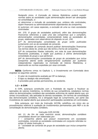 CONTABILIDADE AVANÇADA – AFRF       Elaboração: Francisco Velter e Luiz Roberto Missagia


          Parágrafo único. A Comissão de Valores Mobiliários poderá expedir
          normas sobre as sociedades cujas demonstrações devam ser abrangidas
          na consolidação, e:
          a) determinar a inclusão de sociedades que, embora não controladas,
          sejam financeira ou administrativamente dependentes da companhia;
          b) autorizar, em casos especiais, a exclusão de uma ou mais sociedades
          controladas.
          Art. 275. O grupo de sociedades publicará, além das demonstrações
          financeiras referentes a cada uma das companhias que o compõem,
          demonstrações consolidadas, compreendendo todas as sociedades do
          grupo, elaboradas com observância do disposto no art. 250.
          §1º As demonstrações consolidadas do grupo serão publicadas
          juntamente com as da sociedade de comando.
          §2º A sociedade de comando deverá publicar demonstrações financeiras
          nos termos desta lei, ainda que não tenha a forma de companhia.
          §3º As companhias filiadas indicarão, em nota às suas demonstrações
          financeiras publicadas, o órgão que publicou a última demonstração
          consolidada do grupo a que pertencer.
          §4º As demonstrações consolidadas de grupo de sociedades que inclua
          companhia aberta serão obrigatoriamente auditadas por auditores
          independentes registrados na Comissão de Valores Mobiliários, e
          observarão as normas expedidas por essa comissão.


      NOTA: Conforme vimos no Capítulo 1, o Investimento em Controlada deve
englobar os seguintes valores:
      -   O valor do investimento avaliado por EP no balanço;
      -   O ágio ou deságio não amortizado;
      -   A provisões para perdas permanentes, se existente.

      1.2 – A CVM
       A CVM, autarquia constituído com a finalidade de regular e fiscalizar as
operações de valores mobiliários, no âmbito de sua competência, estabelece normas
sobre as demonstrações contábeis das sociedades anônimas de capital aberto que, em
certas circunstâncias, são aplicadas às demais sociedades. Em termos de consolidação
das demonstrações contábeis, há a obrigação legal de cumprimento, por parte das
investidoras de capital aberto que possuírem participações societárias em controladas.
      Esta autarquia, por meio da Instrução 247/96, solidificou em único ato os
procedimentos relativos à avaliação de investimentos permanentes pelo MEP e os de
consolidação de demonstrações contábeis.

                                 Instrução CVM 247/96
          Art. 21. Ao fim de cada exercício social, demonstrações contábeis
          consolidadas devem ser elaboradas por:
          I – companhia aberta que possuir investimento em sociedades
          controladas, incluindo as sociedades controladas em conjunto referidas no
          artigo 32 desta Instrução; e
          II – sociedade de comando de grupo de sociedades que inclua companhia
          aberta.
                                         180
 
