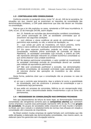 CONTABILIDADE AVANÇADA – AFRF        Elaboração: Francisco Velter e Luiz Roberto Missagia



     1.3 - CONTROLADAS NÃO CONSOLIDADAS
      Conforme previsto no parágrafo único, inciso “b”, do art. 249 da lei societária, há
situações em que, mesmo que se preencham os requisitos da consolidação das
demonstrações contábeis, a CVM pode determinar que elas não devem ser incluídas
na consolidação.
    Veja-se que a lei não explicitou os casos, remetendo a CVM essa incumbência. A
CVM, no art. 23 da Instrução 247/96, assim dispõe:
         Art. 23. Poderão ser excluídas das demonstrações contábeis consolidadas,
         sem prévia autorização da CVM, as sociedades controladas que se
         encontrem nas seguintes condições:
         I – com efetivas e claras evidência de perda de continuidade e cujo
         patrimônio seja avaliado, ou não, a valores de liquidação; ou
         II – cuja venda por parte da investidora, em futuro próximo, tenha
         efetiva e clara evidência de realização devidamente formalizada.
         §1º Em casos especiais justificados, poderão ser ainda excluídas da
         consolidação, mediante prévia autorização da Comissão de Valores
         Mobiliários, as sociedades controladas cuja inclusão, a critério da CVM,
         não represente alteração relevante na unidade econômica consolidada ou
         que venha distorcer essa unidade econômica.
         §2º No balanço patrimonial consolidado, o valor contábil do investimento
         na sociedade controlada excluída da consolidação deverá ser avaliado
         pelo método da equivalência patrimonial.
         §3º Não será considerada justificável a exclusão, nas demonstrações
         contábeis consolidadas, de sociedade controlada cujas operações sejam
         de natureza diversa das operações da investidora ou das demais
         controladas.
     Desta forma, podemos dizer que a consolidação não se processa no caso de
controladas:
      a) em que o controle seja temporário. Aqui a própria lei exclui a possibilidade
         de consolidação, pois ela condiciona o processo de consolidação a que o
         investimento seja permanente.
      b) que estão em processo de concordata, falência ou em reorganização total,
         tendo em vista a descontinuidade destes investimentos o que os torna não
         permanentes.

     1.4 – NECESSIDADE DA CONSOLIDAÇÃO NAS EMPRESAS FECHADAS
     Pelo que depreendemos da leitura do texto legal, as demonstrações financeiras
consolidadas são obrigatórias somente para as companhias abertas que controlem
outras empresas e quando essa participação represente 30% do seu PL e nos grupos
de sociedade. Os grupos de sociedades estão crescendo em todo mundo e também
no Brasil, por isso o estudo e o estabelecimento de normas mais eficazes em relação a
consolidação vêm crescendo de importância.
     No Brasil existem muitas empresas de capital fechado com controladas que não
estão obrigadas a elaboração das demonstrações consolidadas, mas mesmo assim, as
elaboram para fins gerenciais sem divulgação externa.

                                          181
 