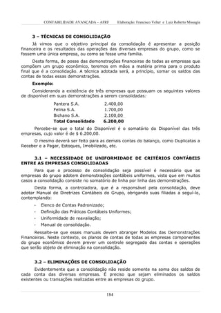 CONTABILIDADE AVANÇADA – AFRF        Elaboração: Francisco Velter e Luiz Roberto Missagia


     3 – TÉCNICAS DE CONSOLIDAÇÃO
     Já vimos que o objetivo principal da consolidação é apresentar a posição
financeira e os resultados das operações das diversas empresas do grupo, como se
fossem uma única empresa, ou como se fosse uma família.
      Desta forma, de posse das demonstrações financeiras de todas as empresas que
compõem um grupo econômico, teremos em mãos a matéria prima para o produto
final que é a consolidação. A técnica adotada será, a princípio, somar os saldos das
contas de todas essas demonstrações.
     Exemplo:
      Considerando a existência de três empresas que possuam os seguintes valores
de disponível em suas demonstrações a serem consolidadas:
                Pantera S.A.             2.400,00
                Felina S.A.              1.700,00
                Bichano S.A.             2.100,00
                Total Consolidado        6.200,00
     Percebe-se que o total do Disponível é o somatório do Disponível das três
empresas, cujo valor é de $ 6.200,00.
     O mesmo deverá ser feito para as demais contas do balanço, como Duplicatas a
Receber e a Pagar, Estoques, Imobilizado, etc.


    3.1 – NECESSIDADE DE UNIFORMIDADE DE CRITÉRIOS CONTÁBEIS
ENTRE AS EMPRESAS CONSOLIDADAS
      Para que o processo de consolidação seja possível é necessário que as
empresas do grupo adotem demonstrações contábeis uniformes, visto que em muitos
casos a consolidação consiste no somatório de linha por linha das demonstrações.
      Desta forma, a controladora, que é a responsável pela consolidação, deve
adotar Manual de Diretrizes Contábeis do Grupo, obrigando suas filiadas a seguí-lo,
contemplando:
      -   Elenco de Contas Padronizado;
      -   Definição das Práticas Contábeis Uniformes;
      -   Uniformidade de reavaliação;
      -   Manual de consolidação.
      Ressalte-se que esses manuais devem abranger Modelos das Demonstrações
Financeiras. Neste contexto, os planos de contas de todas as empresas componentes
do grupo econômico devem prever um controle segregado das contas e operações
que serão objeto de eliminação na consolidação.


      3.2 – ELIMINAÇÕES DE CONSOLIDAÇÃO
      Evidentemente que a consolidação não reside somente na soma dos saldos de
cada conta das diversas empresas. É preciso que sejam eliminados os saldos
existentes ou transações realizadas entre as empresas do grupo.


                                          184
 