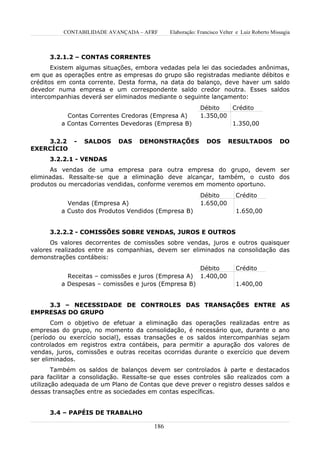 CONTABILIDADE AVANÇADA – AFRF       Elaboração: Francisco Velter e Luiz Roberto Missagia



      3.2.1.2 – CONTAS CORRENTES
       Existem algumas situações, embora vedadas pela lei das sociedades anônimas,
em que as operações entre as empresas do grupo são registradas mediante débitos e
créditos em conta corrente. Desta forma, na data do balanço, deve haver um saldo
devedor numa empresa e um correspondente saldo credor noutra. Esses saldos
intercompanhias deverá ser eliminados mediante o seguinte lançamento:
                                                           Débito   Crédito
            Contas Correntes Credoras (Empresa A)          1.350,00
          a Contas Correntes Devedoras (Empresa B)                  1.350,00


    3.2.2     -   SALDOS    DAS    DEMONSTRAÇÕES             DOS       RESULTADOS            DO
EXERCÍCIO
      3.2.2.1 - VENDAS
      As vendas de uma empresa para outra empresa do grupo, devem ser
eliminadas. Ressalte-se que a eliminação deve alcançar, também, o custo dos
produtos ou mercadorias vendidas, conforme veremos em momento oportuno.
                                                           Débito         Crédito
            Vendas (Empresa A)                             1.650,00
          a Custo dos Produtos Vendidos (Empresa B)                       1.650,00


      3.2.2.2 - COMISSÕES SOBRE VENDAS, JUROS E OUTROS
      Os valores decorrentes de comissões sobre vendas, juros e outros quaisquer
valores realizados entre as companhias, devem ser eliminados na consolidação das
demonstrações contábeis:
                                                           Débito         Crédito
            Receitas – comissões e juros (Empresa A)       1.400,00
          a Despesas – comissões e juros (Empresa B)                      1.400,00


    3.3 – NECESSIDADE DE CONTROLES DAS TRANSAÇÕES ENTRE AS
EMPRESAS DO GRUPO
       Com o objetivo de efetuar a eliminação das operações realizadas entre as
empresas do grupo, no momento da consolidação, é necessário que, durante o ano
(período ou exercício social), essas transações e os saldos intercompanhias sejam
controlados em registros extra contábeis, para permitir a apuração dos valores de
vendas, juros, comissões e outras receitas ocorridas durante o exercício que devem
ser eliminados.
        Também os saldos de balanços devem ser controlados à parte e destacados
para facilitar a consolidação. Ressalte-se que esses controles são realizados com a
utilização adequada de um Plano de Contas que deve prever o registro desses saldos e
dessas transações entre as sociedades em contas específicas.


      3.4 – PAPÉIS DE TRABALHO

                                        186
 