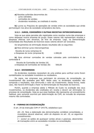 CONTABILIDADE AVANÇADA – AFRF        Elaboração: Francisco Velter e Luiz Roberto Missagia


      a)   Receitas auferidas decorrentes de:
       -    juros cobrados;
       -    comissões de vendas;
       -    dividendos recebidos, se creditado à receita.

     b) Lucros ou Prejuízos de operações de vendas entre as sociedades que ainda
permaneçam nos ativo da sociedade compradora dos bens.

      3.5.2 - JUROS, COMISSÕES E OUTRAS RECEITAS INTERCOMPANHIAS
      Veja-se que estas parcelas são registradas como receitas numa das empresas e
como despesas noutra empresa do grupo. Esses valores não representam receitas e
despesas efetivas com terceiros, de fora da empresa. Logo, na Demonstração
Consolidada dos Resultados do Exercício esses valores devem ser excluídos.
      Os lançamentos de eliminação desses resultados são os seguintes:
      a) Para eliminar juros intercompanhias
      Receita de Juros (empresa A)
     a Despesas de Juros (empresa B)                  1.000,00

      b) Para eliminar comissões de vendas cobradas pela controladora A da
controlada B
        Receita de Comissões de Vendas (A)
      a Despesas de Comissões de Vendas (B)              500,00


      3.5.3 - DIVIDENDOS
      Os dividendos recebidos necessitam de uma análise para verificar como foram
contabilizados na sociedade investidora ou recebedora.
       De regra, nas empresas que participam do processo de consolidação, os
investimentos são avaliados pelo MEP. Neste caso, os dividendos recebidos não
comporão o resultados, mas diminuirão o valor do investimento. Desta forma, neste
caso, não haverá eliminação a fazer na Demonstração do Resultado do Exercício.
       Porém, quando a empresa adota o Método de Custo na avaliação dos seus
investimentos, os dividendos são creditados em receita e devem ser eliminados no
processo de consolidação. Veja-se que essa hipótese não representa um procedimento
habitual, pois somente ocorrerá por determinação da CVM, de inclusão de empresas
mesmo não controladas.



     4 – FORMAS DE EVIDENCIAÇÃO
     O art. 24 da Instrução CVM nº 247/76, estabelece que:

           Art. 24. Para a elaboração das demonstrações contábeis consolidadas, a
           investidora deverá observar; além do disposto no art. 10, os seguintes
           procedimentos:
           I – excluir os saldos de quaisquer contas ativas e passivas, decorrentes
           de transações entre as sociedades incluídas na consolidação;

                                           188
 