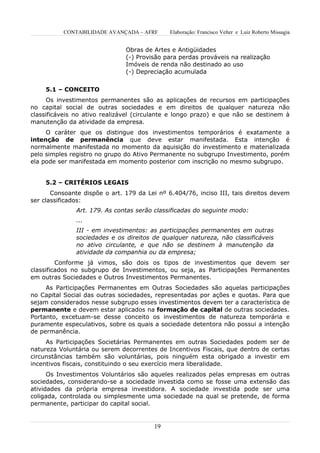 CONTABILIDADE AVANÇADA – AFRF       Elaboração: Francisco Velter e Luiz Roberto Missagia


                               Obras de Artes e Antigüidades
                               (-) Provisão para perdas prováveis na realização
                               Imóveis de renda não destinado ao uso
                               (-) Depreciação acumulada


     5.1 – CONCEITO
      Os investimentos permanentes são as aplicações de recursos em participações
no capital social de outras sociedades e em direitos de qualquer natureza não
classificáveis no ativo realizável (circulante e longo prazo) e que não se destinem à
manutenção da atividade da empresa.
     O caráter que os distingue dos investimentos temporários é exatamente a
intenção de permanência que deve estar manifestada. Esta intenção é
normalmente manifestada no momento da aquisição do investimento e materializada
pelo simples registro no grupo do Ativo Permanente no subgrupo Investimento, porém
ela pode ser manifestada em momento posterior com inscrição no mesmo subgrupo.


     5.2 – CRITÉRIOS LEGAIS
       Consoante dispõe o art. 179 da Lei nº 6.404/76, inciso III, tais direitos devem
ser classificados:
               Art. 179. As contas serão classificadas do seguinte modo:
               ...
               III - em investimentos: as participações permanentes em outras
               sociedades e os direitos de qualquer natureza, não classificáveis
               no ativo circulante, e que não se destinem à manutenção da
               atividade da companhia ou da empresa;
         Conforme já vimos, são dois os tipos de investimentos que devem ser
classificados no subgrupo de Investimentos, ou seja, as Participações Permanentes
em outras Sociedades e Outros Investimentos Permanentes.
     As Participações Permanentes em Outras Sociedades são aquelas participações
no Capital Social das outras sociedades, representadas por ações e quotas. Para que
sejam considerados nesse subgrupo esses investimentos devem ter a característica de
permanente e devem estar aplicados na formação de capital de outras sociedades.
Portanto, excetuam-se desse conceito os investimentos de natureza temporária e
puramente especulativos, sobre os quais a sociedade detentora não possui a intenção
de permanência.
     As Participações Societárias Permanentes em outras Sociedades podem ser de
natureza Voluntária ou serem decorrentes de Incentivos Fiscais, que dentro de certas
circunstâncias também são voluntárias, pois ninguém esta obrigado a investir em
incentivos fiscais, constituindo o seu exercício mera liberalidade.
      Os Investimentos Voluntários são aqueles realizados pelas empresas em outras
sociedades, considerando-se a sociedade investida como se fosse uma extensão das
atividades da própria empresa investidora. A sociedade investida pode ser uma
coligada, controlada ou simplesmente uma sociedade na qual se pretende, de forma
permanente, participar do capital social.


                                         19
 