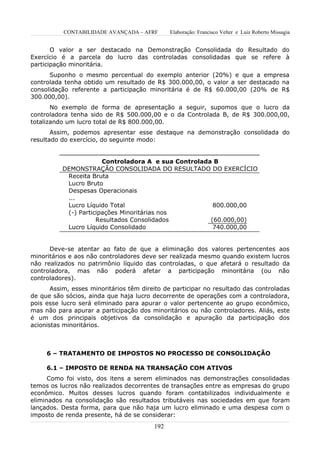 CONTABILIDADE AVANÇADA – AFRF       Elaboração: Francisco Velter e Luiz Roberto Missagia


       O valor a ser destacado na Demonstração Consolidada do Resultado do
Exercício é a parcela do lucro das controladas consolidadas que se refere à
participação minoritária.
      Suponho o mesmo percentual do exemplo anterior (20%) e que a empresa
controlada tenha obtido um resultado de R$ 300.000,00, o valor a ser destacado na
consolidação referente a participação minoritária é de R$ 60.000,00 (20% de R$
300.000,00).
       No exemplo de forma de apresentação a seguir, supomos que o lucro da
controladora tenha sido de R$ 500.000,00 e o da Controlada B, de R$ 300.000,00,
totalizando um lucro total de R$ 800.000,00.
       Assim, podemos apresentar esse destaque na demonstração consolidada do
resultado do exercício, do seguinte modo:


                       Controladora A e sua Controlada B
          DEMONSTRAÇÃO CONSOLIDADA DO RESULTADO DO EXERCÍCIO
           Receita Bruta
           Lucro Bruto
           Despesas Operacionais
           ...
           Lucro Líquido Total                         800.000,00
           (-) Participações Minoritárias nos
                     Resultados Consolidados          (60.000,00)
           Lucro Líquido Consolidado                   740.000,00


      Deve-se atentar ao fato de que a eliminação dos valores pertencentes aos
minoritários e aos não controladores deve ser realizada mesmo quando existem lucros
não realizados no patrimônio líquido das controladas, o que afetará o resultado da
controladora, mas não poderá afetar a participação minoritária (ou não
controladores).
       Assim, esses minoritários têm direito de participar no resultado das controladas
de que são sócios, ainda que haja lucro decorrente de operações com a controladora,
pois esse lucro será eliminado para apurar o valor pertencente ao grupo econômico,
mas não para apurar a participação dos minoritários ou não controladores. Aliás, este
é um dos principais objetivos da consolidação e apuração da participação dos
acionistas minoritários.



     6 – TRATAMENTO DE IMPOSTOS NO PROCESSO DE CONSOLIDAÇÃO

     6.1 – IMPOSTO DE RENDA NA TRANSAÇÃO COM ATIVOS
      Como foi visto, dos itens a serem eliminados nas demonstrações consolidadas
temos os lucros não realizados decorrentes de transações entre as empresas do grupo
econômico. Muitos desses lucros quando foram contabilizados individualmente e
eliminados na consolidação são resultados tributáveis nas sociedades em que foram
lançados. Desta forma, para que não haja um lucro eliminado e uma despesa com o
imposto de renda presente, há de se considerar:
                                         192
 