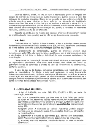 CONTABILIDADE AVANÇADA – AFRF        Elaboração: Francisco Velter e Luiz Roberto Missagia


       Deve-se atentar, ainda, ao fato de que a depreciação pode ser lançada em
despes do exercício ou incorporada ao custo de produção, quando integra o valor dos
estoques de produtos acabados. Desta forma, percebe-se que estaremos diante de
solução complexa para eliminar o lucro auferido na alienação de imobilizado
intercompanhias. Por esse motivo há que se analisar a relevância desse lucro no
contexto do grupo econômico, pois se ele for irrelevante, não há que se efetuar todo
esse controle para eliminação na consolidação. Se, porém, o resultado for realmente
relevante, a eliminação há de ser efetuada.
      Ressalte-se, ainda, que na maioria dos casos as empresas transacionam valores
do imobilizado pelo valor contábil, quando não ter-se-á ganho nesta transação.


      7.4 - ÁGIO
      Conforme visto no Capítulo 1 deste trabalho, o ágio e o deságio devem possuir
fundamentação econômica na sua constituição e que, por isso, devem ser controlados
de forma distinta conforme cada fundamentação que lhes deu origem.
       No procedimento de consolidação, quando as empresas avaliam seus
investimentos pelo MEP, não haverá maiores problemas, pois a segmentação do ágio
e do deságio já foi feita no balanço individual de cada empresa participante da
consolidação.
      Desta forma, na consolidação o investimento será eliminado somente pelo valor
da equivalência patrimonial. Esse valor será baixado com débito em conta do
patrimônio líquido da controlada e crédito no valor do investimento na controladora,
conforme já vimos.
        O valor do ágio ou do deságio, no balanço consolidado, será registrado com seu
saldo na controladora. Por óbvio, o ágio será registrado no Ativo Permanente
Investimento ou Imobilizado, conforme sua origem. Já o deságio poderá ter a mesma
classificação adotada para o ágio, porém de natureza credora. Salienta-se que, se o
deságio não tiver fundamentação econômica, deverá estar classificada no Passivo, em
conta específica de Resultados de Exercícios Futuros.



     8 – LEGISLAÇÃO APLICÁVEL
          A Lei nº 6.404/76, nos arts. 249, 250, 274,275 e 279, ao tratar de
    consolidação, estabele:
          Art. 249. A companhia aberta que tiver mais de 30% (trinta por cento)
          do valor do seu patrimônio líquido representado por investimentos em
          sociedades controladas deverá elaborar e divulgar, juntamente com suas
          demonstrações financeiras, demonstrações consolidadas nos termos do
          artigo 250.
          Parágrafo único. A Comissão de Valores Mobiliários poderá expedir
          normas sobre as sociedades cujas demonstrações devam ser abrangidas
          na consolidação, e:
          a) determinar a inclusão de sociedades que, embora não controladas,
          sejam financeira ou administrativamente dependentes da companhia;
          b) autorizar, em casos especiais, a exclusão de uma ou mais sociedades
          controladas.
                                         198
 