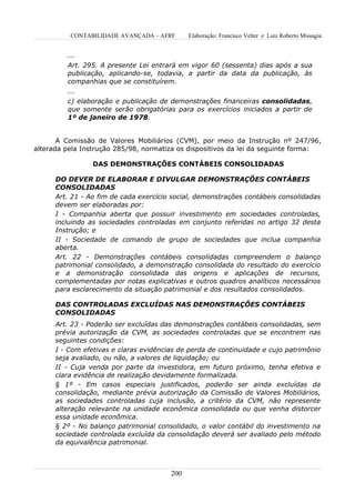CONTABILIDADE AVANÇADA – AFRF       Elaboração: Francisco Velter e Luiz Roberto Missagia


         ...
         Art. 295. A presente Lei entrará em vigor 60 (sessenta) dias após a sua
         publicação, aplicando-se, todavia, a partir da data da publicação, às
         companhias que se constituírem.
         ...
         c) elaboração e publicação de demonstrações financeiras consolidadas,
         que somente serão obrigatórias para os exercícios iniciados a partir de
         1º de janeiro de 1978.


       A Comissão de Valores Mobiliários (CVM), por meio da Instrução nº 247/96,
alterada pela Instrução 285/98, normatiza os dispositivos da lei da seguinte forma:

                 DAS DEMONSTRAÇÕES CONTÁBEIS CONSOLIDADAS

      DO DEVER DE ELABORAR E DIVULGAR DEMONSTRAÇÕES CONTÁBEIS
      CONSOLIDADAS
      Art. 21 - Ao fim de cada exercício social, demonstrações contábeis consolidadas
      devem ser elaboradas por:
      I - Companhia aberta que possuir investimento em sociedades controladas,
      incluindo as sociedades controladas em conjunto referidas no artigo 32 desta
      Instrução; e
      II - Sociedade de comando de grupo de sociedades que inclua companhia
      aberta.
      Art. 22 - Demonstrações contábeis consolidadas compreendem o balanço
      patrimonial consolidado, a demonstração consolidada do resultado do exercício
      e a demonstração consolidada das origens e aplicações de recursos,
      complementadas por notas explicativas e outros quadros analíticos necessários
      para esclarecimento da situação patrimonial e dos resultados consolidados.

      DAS CONTROLADAS EXCLUÍDAS NAS DEMONSTRAÇÕES CONTÁBEIS
      CONSOLIDADAS
      Art. 23 - Poderão ser excluídas das demonstrações contábeis consolidadas, sem
      prévia autorização da CVM, as sociedades controladas que se encontrem nas
      seguintes condições:
      I - Com efetivas e claras evidências de perda de continuidade e cujo patrimônio
      seja avaliado, ou não, a valores de liquidação; ou
      II - Cuja venda por parte da investidora, em futuro próximo, tenha efetiva e
      clara evidência de realização devidamente formalizada.
      § 1º - Em casos especiais justificados, poderão ser ainda excluídas da
      consolidação, mediante prévia autorização da Comissão de Valores Mobiliários,
      as sociedades controladas cuja inclusão, a critério da CVM, não represente
      alteração relevante na unidade econômica consolidada ou que venha distorcer
      essa unidade econômica.
      § 2º - No balanço patrimonial consolidado, o valor contábil do investimento na
      sociedade controlada excluída da consolidação deverá ser avaliado pelo método
      da equivalência patrimonial.



                                        200
 