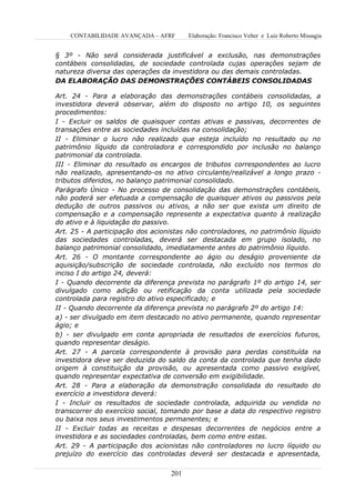 CONTABILIDADE AVANÇADA – AFRF       Elaboração: Francisco Velter e Luiz Roberto Missagia


§ 3º - Não será considerada justificável a exclusão, nas demonstrações
contábeis consolidadas, de sociedade controlada cujas operações sejam de
natureza diversa das operações da investidora ou das demais controladas.
DA ELABORAÇÃO DAS DEMONSTRAÇÕES CONTÁBEIS CONSOLIDADAS

Art. 24 - Para a elaboração das demonstrações contábeis consolidadas, a
investidora deverá observar, além do disposto no artigo 10, os seguintes
procedimentos:
I - Excluir os saldos de quaisquer contas ativas e passivas, decorrentes de
transações entre as sociedades incluídas na consolidação;
II - Eliminar o lucro não realizado que esteja incluído no resultado ou no
patrimônio líquido da controladora e correspondido por inclusão no balanço
patrimonial da controlada.
III - Eliminar do resultado os encargos de tributos correspondentes ao lucro
não realizado, apresentando-os no ativo circulante/realizável a longo prazo -
tributos diferidos, no balanço patrimonial consolidado.
Parágrafo Único - No processo de consolidação das demonstrações contábeis,
não poderá ser efetuada a compensação de quaisquer ativos ou passivos pela
dedução de outros passivos ou ativos, a não ser que exista um direito de
compensação e a compensação represente a expectativa quanto à realização
do ativo e à liquidação do passivo.
Art. 25 - A participação dos acionistas não controladores, no patrimônio líquido
das sociedades controladas, deverá ser destacada em grupo isolado, no
balanço patrimonial consolidado, imediatamente antes do patrimônio líquido.
Art. 26 - O montante correspondente ao ágio ou deságio proveniente da
aquisição/subscrição de sociedade controlada, não excluído nos termos do
inciso I do artigo 24, deverá:
I - Quando decorrente da diferença prevista no parágrafo 1º do artigo 14, ser
divulgado como adição ou retificação da conta utilizada pela sociedade
controlada para registro do ativo especificado; e
II - Quando decorrente da diferença prevista no parágrafo 2º do artigo 14:
a) - ser divulgado em item destacado no ativo permanente, quando representar
ágio; e
b) - ser divulgado em conta apropriada de resultados de exercícios futuros,
quando representar deságio.
Art. 27 - A parcela correspondente à provisão para perdas constituída na
investidora deve ser deduzida do saldo da conta da controlada que tenha dado
origem à constituição da provisão, ou apresentada como passivo exigível,
quando representar expectativa de conversão em exigibilidade.
Art. 28 - Para a elaboração da demonstração consolidada do resultado do
exercício a investidora deverá:
I - Incluir os resultados de sociedade controlada, adquirida ou vendida no
transcorrer do exercício social, tomando por base a data do respectivo registro
ou baixa nos seus investimentos permanentes; e
II - Excluir todas as receitas e despesas decorrentes de negócios entre a
investidora e as sociedades controladas, bem como entre estas.
Art. 29 - A participação dos acionistas não controladores no lucro líquido ou
prejuízo do exercício das controladas deverá ser destacada e apresentada,

                                  201
 
