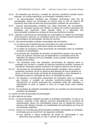 CONTABILIDADE AVANÇADA – AFRF       Elaboração: Francisco Velter e Luiz Roberto Missagia


8.2.6 - As entidades que formam a unidade de natureza econômico-contábil devem
      segregar, em contas específicas, as transações realizadas entre si.
8.2.7 - As demonstrações contábeis das entidades controladas, para fins de
      consolidação, devem ser levantadas na mesma data ou até no máximo 60
      (sessenta) dias antes da data das demonstrações contábeis da controladora.
8.2.8 - Quando demonstrações contábeis com datas diferentes são consolidadas,
      devem ser efetuados ajustes que reflitam os efeitos de eventos relevantes nas
      entidades, que ocorrerem entre aquelas datas e a data-base das
      demonstrações contábeis da unidade de natureza econômico-contábil.
8.2.9 - Quando o percentual de participação da controladora no capital da controlada
      variar durante o exercício, os resultados devem ser incluídos proporcionalmente
      às percentagens de participação, período por período.
8.2.10 - Das demonstrações contábeis consolidadas são eliminados:
      a) os valores dos investimentos da controladora em cada controlada e o
         correspondente valor no patrimônio líquido da controlada;
      b) os saldos de quaisquer contas decorrentes de transações entre as entidades
         incluídas na consolidação;
      c) as parcelas dos resultados do exercício, do patrimônio líquido e do custo de
         ativos de qualquer natureza que corresponderem a resultados ainda não
         realizados de negócios entre as entidades, exceto quando representarem
         perdas permanentes.
8.2.11 - Os resultados ainda não realizados, provenientes de negócios entre as
        entidades que formam a unidade de natureza econômico-contábil, somente se
        consideram realizados quando resultarem de negócios efetivos com terceiros.
8.2.12 - No processo de consolidação das demonstrações contábeis, não se podem
        compensar quaisquer ativos ou passivos pela dedução de outros passivos ou
        ativos, a não ser que exista um direito de compensação, e este represente a
        expectativa quanto à realização do ativo e à liquidação do passivo.
8.2.13 - Os impostos e contribuições relacionados às transações entre as entidades
         que formam a unidade de natureza econômico-contábil devem ser
         reconhecidos na mesma proporção dos resultados ainda não realizados, e
         classificados no ativo ou passivo a curto ou a longo prazo como tributos
         diferidos.
8.2.14 - Os resultados de entidade controlada devem ser incluídos nas demonstrações
         contábeis consolidadas:
a) a partir da data da aquisição da participação;
b) até a data da sua baixa.
8.2.15 - As demonstrações contábeis de todas as entidades controladas, no País ou no
         exterior, incluindo a filial, agência, sucursal, dependências ou escritório de
         representação, devem ser consolidadas sempre que os respectivos ativos e
         passivos não estejam incluídos na contabilidade da controladora por força de
         normatização específica.
8.2.16 - Devem ser excluídas das demonstrações contábeis consolidadas as entidades
         controladas que se encontrem nas seguintes condições:
         a) com efetivas e claras evidências de perda de continuidade e cujo
            patrimônio seja avaliado, ou não, a valores de liquidação; ou


                                         205
 