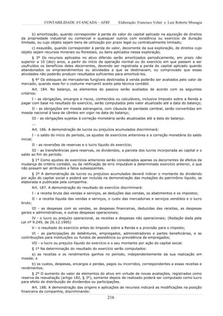 CONTABILIDADE AVANÇADA – AFRF                Elaboração: Francisco Velter e Luiz Roberto Missagia


       b) amortização, quando corresponder à perda do valor do capital aplicado na aquisição de direitos
da propriedade industrial ou comercial e quaisquer outros com existência ou exercício de duração
limitada, ou cujo objeto sejam bens de utilização por prazo legal ou contratualmente limitado;
      c) exaustão, quando corresponder à perda do valor, decorrente da sua exploração, de direitos cujo
objeto sejam recursos minerais ou florestais, ou bens aplicados nessa exploração.
       § 3º Os recursos aplicados no ativo diferido serão amortizados periodicamente, em prazo não
superior a 10 (dez) anos, a partir do início da operação normal ou do exercício em que passem a ser
usufruídos os benefícios deles decorrentes, devendo ser registrada a perda do capital aplicado quando
abandonados os empreendimentos ou atividades a que se destinavam, ou comprovado que essas
atividades não poderão produzir resultados suficientes para amortizá-los.
     § 4° Os estoques de mercadorias fungíveis destinadas à venda poderão ser avaliados pelo valor de
mercado, quando esse for o costume mercantil aceito pela técnica contábil.
       Art. 184. No balanço, os elementos do passivo serão avaliados de acordo com os seguintes
critérios:
      I - as obrigações, encargos e riscos, conhecidos ou calculáveis, inclusive Imposto sobre a Renda a
pagar com base no resultado do exercício, serão computados pelo valor atualizado até a data do balanço;
     II - as obrigações em moeda estrangeira, com cláusula de paridade cambial, serão convertidas em
moeda nacional à taxa de câmbio em vigor na data do balanço;
         III - as obrigações sujeitas à correção monetária serão atualizadas até a data do balanço.
         ...
         Art. 186. A demonstração de lucros ou prejuízos acumulados discriminará:
        I - o saldo do início do período, os ajustes de exercícios anteriores e a correção monetária do saldo
inicial;
         II - as reversões de reservas e o lucro líquido do exercício;
      III - as transferências para reservas, os dividendos, a parcela dos lucros incorporada ao capital e o
saldo ao fim do período.
      § 1º Como ajustes de exercícios anteriores serão considerados apenas os decorrentes de efeitos da
mudança de critério contábil, ou da retificação de erro imputável a determinado exercício anterior, e que
não possam ser atribuídos a fatos subseqüentes.
      § 2º A demonstração de lucros ou prejuízos acumulados deverá indicar o montante do dividendo
por ação do capital social e poderá ser incluída na demonstração das mutações do patrimônio líquido, se
elaborada e publicada pela companhia.
         Art. 187. A demonstração do resultado do exercício discriminará:
         I - a receita bruta das vendas e serviços, as deduções das vendas, os abatimentos e os impostos;
         II - a receita líquida das vendas e serviços, o custo das mercadorias e serviços vendidos e o lucro
bruto;
      III - as despesas com as vendas, as despesas financeiras, deduzidas das receitas, as despesas
gerais e administrativas, e outras despesas operacionais;
       IV - o lucro ou prejuízo operacional, as receitas e despesas não operacionais; (Redação dada pela
Lei nº 9.249, de 26.12.1995)
         V - o resultado do exercício antes do Imposto sobre a Renda e a provisão para o imposto;
      VI - as participações de debêntures, empregados, administradores e partes beneficiárias, e as
contribuições para instituições ou fundos de assistência ou previdência de empregados;
         VII - o lucro ou prejuízo líquido do exercício e o seu montante por ação do capital social.
         § 1º Na determinação do resultado do exercício serão computados:
     a) as receitas e os rendimentos ganhos no período, independentemente da sua realização em
moeda; e
      b) os custos, despesas, encargos e perdas, pagos ou incorridos, correspondentes a essas receitas e
rendimentos.
      § 2º O aumento do valor de elementos do ativo em virtude de novas avaliações, registrados como
reserva de reavaliação (artigo 182, § 3º), somente depois de realizado poderá ser computado como lucro
para efeito de distribuição de dividendos ou participações.
      Art. 188. A demonstração das origens e aplicações de recursos indicará as modificações na posição
financeira da companhia, discriminando:
                                                      216
 