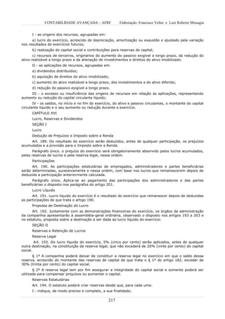 CONTABILIDADE AVANÇADA – AFRF               Elaboração: Francisco Velter e Luiz Roberto Missagia


      I - as origens dos recursos, agrupadas em:
      a) lucro do exercício, acrescido de depreciação, amortização ou exaustão e ajustado pela variação
nos resultados de exercícios futuros;
      b) realização do capital social e contribuições para reservas de capital;
       c) recursos de terceiros, originários do aumento do passivo exigível a longo prazo, da redução do
ativo realizável a longo prazo e da alienação de investimentos e direitos do ativo imobilizado.
      II - as aplicações de recursos, agrupadas em:
      a) dividendos distribuídos;
      b) aquisição de direitos do ativo imobilizado;
      c) aumento do ativo realizável a longo prazo, dos investimentos e do ativo diferido;
      d) redução do passivo exigível a longo prazo.
     III - o excesso ou insuficiência das origens de recursos em relação às aplicações, representando
aumento ou redução do capital circulante líquido;
       IV - os saldos, no início e no fim do exercício, do ativo e passivo circulantes, o montante do capital
circulante líquido e o seu aumento ou redução durante o exercício.
      CAPÍTULO XVI
      Lucro, Reservas e Dividendos
      SEÇÃO I
      Lucro
      Dedução de Prejuízos e Imposto sobre a Renda
     Art. 189. Do resultado do exercício serão deduzidos, antes de qualquer participação, os prejuízos
acumulados e a provisão para o Imposto sobre a Renda.
      Parágrafo único. o prejuízo do exercício será obrigatoriamente absorvido pelos lucros acumulados,
pelas reservas de lucros e pela reserva legal, nessa ordem.
      Participações
      Art. 190. As participações estatutárias de empregados, administradores e partes beneficiárias
serão determinadas, sucessivamente e nessa ordem, com base nos lucros que remanescerem depois de
deduzida a participação anteriormente calculada.
      Parágrafo único. Aplica-se ao pagamento das participações dos administradores e das partes
beneficiárias o disposto nos parágrafos do artigo 201.
      Lucro Líquido
      Art. 191. Lucro líquido do exercício é o resultado do exercício que remanescer depois de deduzidas
as participações de que trata o artigo 190.
      Proposta de Destinação do Lucro
      Art. 192. Juntamente com as demonstrações financeiras do exercício, os órgãos da administração
da companhia apresentarão à assembléia-geral ordinária, observado o disposto nos artigos 193 a 203 e
no estatuto, proposta sobre a destinação a ser dada ao lucro líquido do exercício.
      SEÇÃO II
      Reservas e Retenção de Lucros
      Reserva Legal
        Art. 193. Do lucro líquido do exercício, 5% (cinco por cento) serão aplicados, antes de qualquer
outra destinação, na constituição da reserva legal, que não excederá de 20% (vinte por cento) do capital
social.
      § 1º A companhia poderá deixar de constituir a reserva legal no exercício em que o saldo dessa
reserva, acrescido do montante das reservas de capital de que trata o § 1º do artigo 182, exceder de
30% (trinta por cento) do capital social.
       § 2º A reserva legal tem por fim assegurar a integridade do capital social e somente poderá ser
utilizada para compensar prejuízos ou aumentar o capital.
      Reservas Estatutárias
      Art. 194. O estatuto poderá criar reservas desde que, para cada uma:
      I - indique, de modo preciso e completo, a sua finalidade;

                                                    217
 