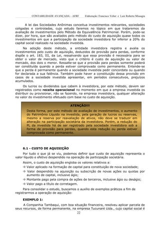 CONTABILIDADE AVANÇADA – AFRF      Elaboração: Francisco Velter e Luiz Roberto Missagia


       A lei das Sociedades Anônimas conceitua investimentos relevantes, sociedades
coligadas e controladas, cujo estudo faremos no tópico em que trataremos da
avaliação de investimentos pelo Método da Equivalência Patrimonial. Porém, pode-se
dizer, por hora, que são avaliados pelo método do custo de aquisição quase todos os
investimentos em que a participação da sociedade investidora for inferior a 20% do
capital social realizado na sociedade investida.
     Na adoção deste método, a entidade investidora registra e avalia os
investimentos pelo custo de aquisição, deduzidos de provisão para perdas, conforme
dispõe o art. 183, III, da Lei, ressalvando que essa provisão é necessária para se
obter o valor de mercado, visto que o critério é custo de aquisição ou valor de
mercado, dos dois o menor. Ressalte-se que a provisão para perdas somente poderá
ser constituída quando a perda estiver comprovada como permanente. Entende-se
que a perda é permanente quando a sociedade investida pedir concordata ou quando
for declarada a sua falência. Também pode haver a constituição dessa provisão em
casos de a sociedade investida apresentar, em períodos consecutivos, prejuízos
acumulados.
      Os lucros ou dividendos que cabem à investidora, por este método, devem ser
registrados como receita operacional no momento em que a empresa investida os
distribuir ou provisionar, não se fazendo, na empresa investidora, qualquer alteração
no valor do investimento efetuado com base no custo de aquisição.

                                    ATENÇÃO!!!
       Desta forma, por este método de avaliação de investimentos, o aumento
       do Patrimônio Líquido na investida, pela geração de lucros ou reservas,
       mesmo a reserva por reavaliação de ativos, não deve se traduzir em
       alteração na participação societária da investidora. Porém, a redução do
       PL da investida há de ser registrado pela sociedade investidora sob a
       forma de provisão para perdas, quando esta redução ou perda estiver
       comprovada como permanente.




     6.1 - CUSTO DE AQUISIÇÃO
     Por tudo o que já se viu, podemos definir que custo de aquisição representa o
valor líquido e efetivo despendido na operação de participação societária.
     Assim, o custo de aquisição engloba os valores relativos a:
      Valor aplicado na formação de capital para constituição de nova sociedade;
      Valor despendido na aquisição ou subscrição de novas ações ou quotas por
       aumento de capital, inclusive ágio;
      Montante pago pela compra de ações de terceiros, inclusive ágio ou deságio;
      Valor pago a título de corretagem.
     Para consolidar o estudo, buscamos o auxílio de exemplos práticos a fim de
registrarmos a operação de aquisição:

     EXEMPLO 1:
     A Companhia Tambaqui, com boa situação financeira, resolveu aplicar parcela de
seus recursos, de forma permanente, na empresa Tucunaré Ltda., cujo capital social é
                                        22
 