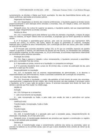 CONTABILIDADE AVANÇADA – AFRF               Elaboração: Francisco Velter e Luiz Roberto Missagia


sumariamente, as dúvidas e litígios que forem suscitados. As atas das Assembléias-Gerais serão, por
cópias autênticas, apensadas ao processo judicial.
      Pagamento do Passivo
      Art. 214. Respeitados os direitos dos credores preferenciais, o liquidante pagará as dívidas sociais
proporcionalmente e sem distinção entre vencidas e vincendas, mas, em relação a estas, com desconto
às taxas bancárias.
     Parágrafo único. Se o ativo for superior ao passivo, o liquidante poderá, sob sua responsabilidade
pessoal, pagar integralmente as dívidas vencidas.
      Partilha do Ativo
       Art. 215. A assembléia-geral pode deliberar que antes de ultimada a liquidação, e depois de pagos
todos os credores, se façam rateios entre os acionistas, à proporção que se forem apurando os haveres
sociais.
      § 1º É facultado à assembléia-geral aprovar, pelo voto de acionistas que representem 90%
(noventa por cento), no mínimo, das ações, depois de pagos ou garantidos os credores, condições
especiais para a partilha do ativo remanescente, com a atribuição de bens aos sócios, pelo valor contábil
ou outro por ela fixado.
      § 2º Provado pelo acionista dissidente (artigo 216, § 2º) que as condições especiais de partilha
visaram a favorecer a maioria, em detrimento da parcela que lhe tocaria, se inexistissem tais condições,
será a partilha suspensa, se não consumada, ou, se já consumada, os acionistas majoritários indenizarão
os minoritários pelos prejuízos apurados.
      Prestação de Contas
      Art. 216. Pago o passivo e rateado o ativo remanescente, o liquidante convocará a assembléia-
geral para a prestação final das contas.
      § 1º Aprovadas as contas, encerra-se a liquidação e a companhia se extingue.
     § 2º O acionista dissidente terá o prazo de 30 (trinta) dias, a contar da publicação da ata, para
promover a ação que lhe couber.
      Responsabilidade na Liquidação
      Art. 217. O liquidante terá as mesmas responsabilidades do administrador, e os deveres e
responsabilidades dos administradores, fiscais e acionistas subsistirão até a extinção da companhia.
      Direito de Credor Não-Satisfeito
       Art. 218. Encerrada a liquidação, o credor não-satisfeito só terá direito de exigir dos acionistas,
individualmente, o pagamento de seu crédito, até o limite da soma, por eles recebida, e de propor contra
o liquidante, se for o caso, ação de perdas e danos. O acionista executado terá direito de haver dos
demais a parcela que lhes couber no crédito pago.
      SEÇÃO III
      Extinção
      Art. 219. Extingue-se a companhia:
      I - pelo encerramento da liquidação;
      II - pela incorporação ou fusão, e pela cisão com versão de todo o patrimônio em outras
sociedades.
      CAPÍTULO XVIII
      Transformação, Incorporação, Fusão e Cisão
      SEÇÃO I
      Transformação
      Conceito e Forma
       Art. 220. A transformação é a operação pela qual a sociedade passa, independentemente de
dissolução e liquidação, de um tipo para outro.
      Parágrafo único. A transformação obedecerá aos preceitos que regulam a constituição e o registro
do tipo a ser adotado pela sociedade.
      Deliberação
      Art. 221. A transformação exige o consentimento unânime dos sócios ou acionistas, salvo se
prevista no estatuto ou no contrato social, caso em que o sócio dissidente terá o direito de retirar-se da
sociedade.

                                                  222
 