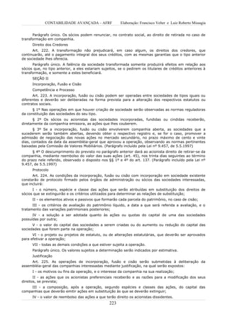 CONTABILIDADE AVANÇADA – AFRF               Elaboração: Francisco Velter e Luiz Roberto Missagia


      Parágrafo único. Os sócios podem renunciar, no contrato social, ao direito de retirada no caso de
transformação em companhia.
      Direito dos Credores
      Art. 222. A transformação não prejudicará, em caso algum, os direitos dos credores, que
continuarão, até o pagamento integral dos seus créditos, com as mesmas garantias que o tipo anterior
de sociedade lhes oferecia.
      Parágrafo único. A falência da sociedade transformada somente produzirá efeitos em relação aos
sócios que, no tipo anterior, a eles estariam sujeitos, se o pedirem os titulares de créditos anteriores à
transformação, e somente a estes beneficiará.
      SEÇÃO II
      Incorporação, Fusão e Cisão
      Competência e Processo
      Art. 223. A incorporação, fusão ou cisão podem ser operadas entre sociedades de tipos iguais ou
diferentes e deverão ser deliberadas na forma prevista para a alteração dos respectivos estatutos ou
contratos sociais.
      § 1º Nas operações em que houver criação de sociedade serão observadas as normas reguladoras
da constituição das sociedades do seu tipo.
      § 2º Os sócios ou acionistas das sociedades incorporadas, fundidas ou cindidas receberão,
diretamente da companhia emissora, as ações que lhes couberem.
       § 3º Se a incorporação, fusão ou cisão envolverem companhia aberta, as sociedades que a
sucederem serão também abertas, devendo obter o respectivo registro e, se for o caso, promover a
admissão de negociação das novas ações no mercado secundário, no prazo máximo de cento e vinte
dias, contados da data da assembléia-geral que aprovou a operação, observando as normas pertinentes
baixadas pela Comissão de Valores Mobiliários. (Parágrafo incluído pela Lei nº 9.457, de 5.5.1997)
      § 4º O descumprimento do previsto no parágrafo anterior dará ao acionista direito de retirar-se da
companhia, mediante reembolso do valor das suas ações (art. 45), nos trinta dias seguintes ao término
do prazo nele referido, observado o disposto nos §§ 1º e 4º do art. 137. (Parágrafo incluído pela Lei nº
9.457, de 5.5.1997)
      Protocolo
      Art. 224. As condições da incorporação, fusão ou cisão com incorporação em sociedade existente
constarão de protocolo firmado pelos órgãos de administração ou sócios das sociedades interessadas,
que incluirá:
      I - o número, espécie e classe das ações que serão atribuídas em substituição dos direitos de
sócios que se extinguirão e os critérios utilizados para determinar as relações de substituição;
      II - os elementos ativos e passivos que formarão cada parcela do patrimônio, no caso de cisão;
      III - os critérios de avaliação do patrimônio líquido, a data a que será referida a avaliação, e o
tratamento das variações patrimoniais posteriores;
      IV - a solução a ser adotada quanto às ações ou quotas do capital de uma das sociedades
possuídas por outra;
      V - o valor do capital das sociedades a serem criadas ou do aumento ou redução do capital das
sociedades que forem parte na operação;
      VI - o projeto ou projetos de estatuto, ou de alterações estatutárias, que deverão ser aprovados
para efetivar a operação;
      VII - todas as demais condições a que estiver sujeita a operação.
      Parágrafo único. Os valores sujeitos a determinação serão indicados por estimativa.
      Justificação
     Art. 225. As operações de incorporação, fusão e cisão serão submetidas à deliberação da
assembléia-geral das companhias interessadas mediante justificação, na qual serão expostos:
      I - os motivos ou fins da operação, e o interesse da companhia na sua realização;
       II - as ações que os acionistas preferenciais receberão e as razões para a modificação dos seus
direitos, se prevista;
     III - a composição, após a operação, segundo espécies e classes das ações, do capital das
companhias que deverão emitir ações em substituição às que se deverão extinguir;
      IV - o valor de reembolso das ações a que terão direito os acionistas dissidentes.
                                                  223
 
