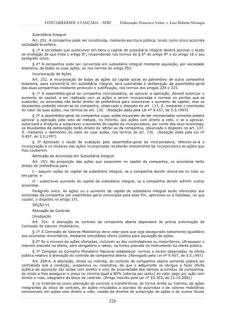 CONTABILIDADE AVANÇADA – AFRF              Elaboração: Francisco Velter e Luiz Roberto Missagia


      Subsidiária Integral
      Art. 251. A companhia pode ser constituída, mediante escritura pública, tendo como único acionista
sociedade brasileira.
      § 1º A sociedade que subscrever em bens o capital de subsidiária integral deverá aprovar o laudo
de avaliação de que trata o artigo 8º, respondendo nos termos do § 6º do artigo 8º e do artigo 10 e seu
parágrafo único.
       § 2º A companhia pode ser convertida em subsidiária integral mediante aquisição, por sociedade
brasileira, de todas as suas ações, ou nos termos do artigo 252.
      Incorporação de Ações
       Art. 252. A incorporação de todas as ações do capital social ao patrimônio de outra companhia
brasileira, para convertê-la em subsidiária integral, será submetida à deliberação da assembléia-geral
das duas companhias mediante protocolo e justificação, nos termos dos artigos 224 e 225.
       § 1º A assembléia-geral da companhia incorporadora, se aprovar a operação, deverá autorizar o
aumento do capital, a ser realizado com as ações a serem incorporadas e nomear os peritos que as
avaliarão; os acionistas não terão direito de preferência para subscrever o aumento de capital, mas os
dissidentes poderão retirar-se da companhia, observado o disposto no art. 137, II, mediante o reembolso
do valor de suas ações, nos termos do art. 230. (Redação dada pela Lei nº 9.457, de 5.5.1997)
      § 2º A assembléia-geral da companhia cujas ações houverem de ser incorporadas somente poderá
aprovar a operação pelo voto de metade, no mínimo, das ações com direito a voto, e se a aprovar,
autorizará a diretoria a subscrever o aumento do capital da incorporadora, por conta dos seus acionistas;
os dissidentes da deliberação terão direito de retirar-se da companhia, observado o disposto no art. 137,
II, mediante o reembolso do valor de suas ações, nos termos do art. 230. (Redação dada pela Lei nº
9.457, de 5.5.1997)
      § 3º Aprovado o laudo de avaliação pela assembléia-geral da incorporadora, efetivar-se-á a
incorporação e os titulares das ações incorporadas receberão diretamente da incorporadora as ações que
lhes couberem.
      Admissão de Acionistas em Subsidiária Integral
       Art. 253. Na proporção das ações que possuírem no capital da companhia, os acionistas terão
direito de preferência para:
     I - adquirir ações do capital da subsidiária integral, se a companhia decidir aliená-las no todo ou
em parte; e
      II - subscrever aumento de capital da subsidiária integral, se a companhia decidir admitir outros
acionistas.
      Parágrafo único. As ações ou o aumento de capital de subsidiária integral serão oferecidos aos
acionistas da companhia em assembléia-geral convocada para esse fim, aplicando-se à hipótese, no que
couber, o disposto no artigo 171.
      SEÇÃO VI
      Alienação de Controle
      Divulgação
     Art. 254. A alienação do controle da companhia aberta dependerá de prévia autorização da
Comissão de Valores Imobiliários.
      § 1º A Comissão de Valores Mobiliários deve zelar para que seja assegurado tratamento igualitário
aos acionistas minoritários, mediante simultânea oferta pública para aquisição de ações.
     § 2º Se o número de ações ofertadas, incluindo as dos controladores ou majoritários, ultrapassar o
máximo previsto na oferta, será obrigatório o rateio, na forma prevista no instrumento da oferta pública.
      § 3º Compete ao Conselho Monetário Nacional estabelecer normas a serem observadas na oferta
pública relativa à alienação do controle de companhia aberta .(Revogado pela Lei nº 9.457, de 5.5.1997)
       Art. 254-A. A alienação, direta ou indireta, do controle de companhia aberta somente poderá ser
contratada sob a condição, suspensiva ou resolutiva, de que o adquirente se obrigue a fazer oferta
pública de aquisição das ações com direito a voto de propriedade dos demais acionistas da companhia,
de modo a lhes assegurar o preço no mínimo igual a 80% (oitenta por cento) do valor pago por ação com
direito a voto, integrante do bloco de controle. (Artigo incluído pela Lei nº 10.303, de 31.10.2001)
      § 1o Entende-se como alienação de controle a transferência, de forma direta ou indireta, de ações
integrantes do bloco de controle, de ações vinculadas a acordos de acionistas e de valores mobiliários
conversíveis em ações com direito a voto, cessão de direitos de subscrição de ações e de outros títulos

                                                  228
 