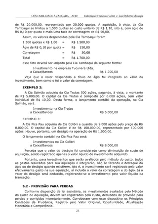 CONTABILIDADE AVANÇADA – AFRF           Elaboração: Francisco Velter e Luiz Roberto Missagia


de R$ 20.000,00, representado por 20.000 quotas. A aquisição, à vista, da Cia
Tambaqui se limitou a 1.500 quotas ao custo unitário de R$ 1,10, isto é, com ágio de
R$ 0,10 por quota e mais uma taxa de corretagem de R$ 50,00.
     Assim, os valores despendidos pela Cia Tambaqui foram:
     1.500 quotas x R$ 1,00       =      R$ 1.500,00
     Ágio de R$ 0,10 por quota =         R$        150,00
     Corretagem                   =      R$         50,00
     Total                        =      R$ 1.700,00
     Esse fato deverá ser lançado pela Cia Tambaqui da seguinte forma:
               Investimento na empresa Tucunaré Ltda.
             a Caixa/Bancos                                       R$ 1.700,00
       Veja que o valor despendido a título de ágio foi integrado ao valor do
investimento, bem como o foi o valor da corretagem.

     EXEMPLO 2:
       A Cia Salmão adquiriu da Cia Trutas 500 ações, pagando, à vista, o montante
de R$ 5.000,00. O capital da Cia Trutas é composto por 6.000 ações, com valor
individual de R$ 10,00. Desta forma, o lançamento contábil da operação, na Cia
Salmão, será:
               Investimento na Cia Trutas
             a Caixa/Bancos                                       R$ 5.000,00

     EXEMPLO 3:
     A Cia Pica Pau adquiriu da Cia Colibri a quantia de 9.000 ações pelo preço de R$
8.000,00. O capital da Cia Colibri é de R$ 100.000,00, representado por 100.000
ações. Houve, portanto, um deságio na operação de R$ 1.000,00.
     O lançamento contábil na Cia Pica Pau será:
               Investimentos na Cia Colibri
             a Caixa/Bancos                                       R$ 8.000,00
       Perceba que o valor do deságio foi considerado como diminuição de custo de
aquisição, sendo registrado apenas o valor líquido do investimento adquirido.
       Portanto, para investimentos que serão avaliados pelo método do custo, todos
os gastos realizados para sua aquisição o integrarão, não se fazendo o destaque do
ágio ou do deságio quando existirem, isto é, o investimento será registrado pelo valor
efetivamente gasto na sua aquisição, aí incluído o valor da corretagem e do ágio. Já o
valor do deságio será deduzido, registrando-se o investimento pelo valor líquido da
transação.


     6.2 - PROVISÃO PARA PERDAS
      Conforme disposição da lei societária, os investimentos avaliados pelo Método
do Custo de Aquisição, devem ser registrados pelo custo, deduzidos de provisão para
perdas e corrigidos monetariamente. Corroboram com esse dispositivo os Princípios
Contábeis da Prudência, Registro pelo Valor Original, Oportunidade, Atualização
Monetária e Competência.
                                              23
 