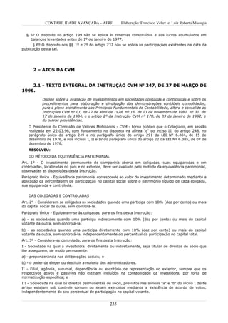 CONTABILIDADE AVANÇADA – AFRF               Elaboração: Francisco Velter e Luiz Roberto Missagia


  § 5º O disposto no artigo 199 não se aplica às reservas constituídas e aos lucros acumulados em
    balanços levantados antes de 1º de janeiro de 1977.
      § 6º O disposto nos §§ 1º e 2º do artigo 237 não se aplica às participações existentes na data da
publicação desta Lei.




      2 – ATOS DA CVM


    2.1 - TEXTO INTEGRAL DA INSTRUÇÃO CVM No 247, DE 27 DE MARÇO DE
1996.

            Dispõe sobre a avaliação de investimentos em sociedades coligadas e controladas e sobre os
            procedimentos para elaboração e divulgação das demonstrações contábeis consolidadas,
            para o pleno atendimento aos Princípios Fundamentais de Contabilidade, altera e consolida as
            Instruções CVM nº 01, de 27 de abril de 1978, nº 15, de 03 de novembro de 1980, nº 30, de
            17 de janeiro de 1984, e o artigo 2º da Instrução CVM nº 170, de 03 de janeiro de 1992, e
            dá outras providências.
   O Presidente da Comissão de Valores Mobiliários - CVM - torna público que o Colegiado, em sessão
   realizada em 22.03.96, com fundamento no disposto na alínea "c" do inciso III do artigo 248, no
   parágrafo único do artigo 249 e no parágrafo único do artigo 291 da LEI Nº 6.404, de 15 de
   dezembro de 1976, e nos incisos I, II e IV do parágrafo único do artigo 22 da LEI Nº 6.385, de 07 de
   dezembro de 1976,
   RESOLVEU:
   DO MÉTODO DA EQUIVALÊNCIA PATRIMONIAL
Art. 1º - O investimento permanente de companhia aberta em coligadas, suas equiparadas e em
controladas, localizadas no país e no exterior, deve ser avaliado pelo método da equivalência patrimonial,
observadas as disposições desta Instrução.
Parágrafo Único - Equivalência patrimonial corresponde ao valor do investimento determinado mediante a
aplicação da percentagem de participação no capital social sobre o patrimônio líquido de cada coligada,
sua equiparada e controlada.


   DAS COLIGADAS E CONTROLADAS
Art. 2º - Consideram-se coligadas as sociedades quando uma participa com 10% (dez por cento) ou mais
do capital social da outra, sem controlá-la.
Parágrafo Único - Equiparam-se às coligadas, para os fins desta Instrução:
a) - as sociedades quando uma participa indiretamente com 10% (dez por cento) ou mais do capital
votante da outra, sem controlá-la;
b) - as sociedades quando uma participa diretamente com 10% (dez por cento) ou mais do capital
votante da outra, sem controlá-la, independentemente do percentual da participação no capital total.
Art. 3º - Considera-se controlada, para os fins desta Instrução:
I - Sociedade na qual a investidora, diretamente ou indiretamente, seja titular de direitos de sócio que
lhe assegurem, de modo permanente:
a) - preponderância nas deliberações sociais; e
b) - o poder de eleger ou destituir a maioria dos administradores.
II - Filial, agência, sucursal, dependência ou escritório de representação no exterior, sempre que os
respectivos ativos e passivos não estejam incluídos na contabilidade da investidora, por força de
normatização específica; e
III - Sociedade na qual os direitos permanentes de sócio, previstos nas alíneas "a" e "b" do inciso I deste
artigo estejam sob controle comum ou sejam exercidos mediante a existência de acordo de votos,
independentemente do seu percentual de participação no capital votante.


                                                   235
 