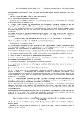 CONTABILIDADE AVANÇADA – AFRF               Elaboração: Francisco Velter e Luiz Roberto Missagia


Parágrafo Único - Considera-se, ainda, controlada a subsidiária integral, tendo a investidora como única
acionista.
   DA DETERMINAÇÃO DA RELEVÂNCIA DO INVESTIMENTO
Art. 4º - Considera-se relevante o investimento:
I - Quando o valor contábil do investimento em cada coligada for igual ou superior a 10% (dez por cento)
do patrimônio líquido da investidora; ou
II - Quando o valor contábil dos investimentos em controladas e coligadas, considerados em seu
conjunto, for igual ou superior a 15% (quinze por cento) do patrimônio líquido da investidora.
§ 1º - O valor contábil do investimento em coligada e controlada abrange o custo de aquisição mais a
equivalência patrimonial e o ágio não amortizado, deduzido do deságio não amortizado e da provisão
para perdas.
§ 2º - Para determinação dos percentuais referidos nos incisos I e II deste artigo, ao valor contábil do
investimento deverá ser adicionado o montante dos créditos da investidora contra suas coligadas e
controladas.
        DOS INVESTIMENTOS A SEREM AVALIADOS PELO MÉTODO DA EQUIVALÊNCIA PATRIMONIAL
Art. 5º - Deverão ser avaliados pelo método da equivalência patrimonial:
I - O investimento em cada controlada; e
II - O investimento relevante em cada coligada e/ou em sua equiparada, quando a investidora tenha
influência na administração ou quando a porcentagem de participação, direta ou indireta da investidora,
representar 20% (vinte por cento) ou mais do capital social da coligada.
Parágrafo Único - Serão considerados exemplos de evidências de influência na administração da coligada:
a) - participação nas suas deliberações sociais, inclusive com a existência de administradores comuns;
b) - poder de eleger ou destituir um ou mais de seus administradores;
c) - volume relevante de transações, inclusive com o fornecimento de assistência técnica ou informações
técnicas essenciais para as atividades da investidora;
d) - significativa dependência tecnológica e/ou econômico-financeira;
e) - recebimento permanente de informações contábeis detalhadas, bem como de planos de
investimento; ou
f) - uso comum de recursos materiais, tecnológicos ou humanos.
Art. 6º - Deverá deixar de ser avaliado pelo método da equivalência patrimonial, sem prejuízo do
disposto no artigo 12, o investimento em sociedades coligadas e controladas com efetiva e clara
evidência de perda de continuidade de suas operações ou no caso em que estas estejam operando sob
severas restrições a longo prazo que prejudiquem significativamente a sua capacidade de transferir
recursos para a investidora.
Art. 7º - O investimento em sociedade coligada e controlada cuja venda por parte da investidora, em
futuro próximo, tenha efetiva e clara evidência de realização, continuará sendo avaliado pelo método da
equivalência patrimonial até a data-base considerada para a venda.
Art. 8º - O investimento em coligada que, por redução do valor contábil do investimento, deixar de ser
relevante, continuará sendo avaliado pela equivalência patrimonial, caso essa redução não seja
considerada de caráter permanente, devendo todos os seus reflexos ser evidenciados, segregadamente,
em nota explicativa.
Parágrafo Único - Na hipótese de descontinuidade do investimento, principalmente aquelas previstas nos
artigos 6º e 7º, os saldos das reservas de reavaliação constituídas pela investidora deverão ser
revertidos em contrapartida ao respectivo valor contábil do investimento.


       DOS PROCEDIMENTOS DE AVALIAÇÃO DE INVESTIMENTOS PELO MÉTODO DA EQUIVALÊNCIA
                                       PATRIMONIAL
Art. 9º - O valor do investimento, pelo método da equivalência patrimonial, será obtido mediante o
seguinte cálculo:
I - Aplicando-se a percentagem de participação no capital social sobre o valor do patrimônio líquido da
coligada e da controlada; e
                                                   236
 