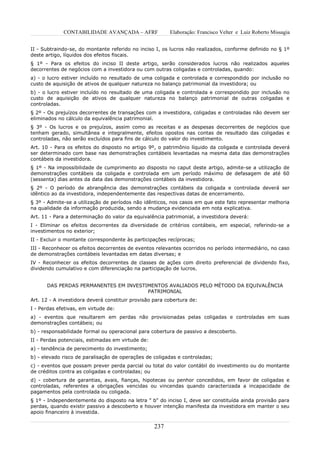 CONTABILIDADE AVANÇADA – AFRF               Elaboração: Francisco Velter e Luiz Roberto Missagia


II - Subtraindo-se, do montante referido no inciso I, os lucros não realizados, conforme definido no § 1º
deste artigo, líquidos dos efeitos fiscais.
§ 1º - Para os efeitos do inciso II deste artigo, serão considerados lucros não realizados aqueles
decorrentes de negócios com a investidora ou com outras coligadas e controladas, quando:
a) - o lucro estiver incluído no resultado de uma coligada e controlada e correspondido por inclusão no
custo de aquisição de ativos de qualquer natureza no balanço patrimonial da investidora; ou
b) - o lucro estiver incluído no resultado de uma coligada e controlada e correspondido por inclusão no
custo de aquisição de ativos de qualquer natureza no balanço patrimonial de outras coligadas e
controladas.
§ 2º - Os prejuízos decorrentes de transações com a investidora, coligadas e controladas não devem ser
eliminados no cálculo da equivalência patrimonial.
§ 3º - Os lucros e os prejuízos, assim como as receitas e as despesas decorrentes de negócios que
tenham gerado, simultânea e integralmente, efeitos opostos nas contas de resultado das coligadas e
controladas, não serão excluídos para fins de cálculo do valor do investimento.
Art. 10 - Para os efeitos do disposto no artigo 9º, o patrimônio líquido da coligada e controlada deverá
ser determinado com base nas demonstrações contábeis levantadas na mesma data das demonstrações
contábeis da investidora.
§ 1º - Na impossibilidade de cumprimento ao disposto no caput deste artigo, admite-se a utilização de
demonstrações contábeis da coligada e controlada em um período máximo de defasagem de até 60
(sessenta) dias antes da data das demonstrações contábeis da investidora.
§ 2º - O período de abrangência das demonstrações contábeis da coligada e controlada deverá ser
idêntico ao da investidora, independentemente das respectivas datas de encerramento.
§ 3º - Admite-se a utilização de períodos não idênticos, nos casos em que este fato representar melhoria
na qualidade da informação produzida, sendo a mudança evidenciada em nota explicativa.
Art. 11 - Para a determinação do valor da equivalência patrimonial, a investidora deverá:
I - Eliminar os efeitos decorrentes da diversidade de critérios contábeis, em especial, referindo-se a
investimentos no exterior;
II - Excluir o montante correspondente às participações recíprocas;
III - Reconhecer os efeitos decorrentes de eventos relevantes ocorridos no período intermediário, no caso
de demonstrações contábeis levantadas em datas diversas; e
IV - Reconhecer os efeitos decorrentes de classes de ações com direito preferencial de dividendo fixo,
dividendo cumulativo e com diferenciação na participação de lucros.


      DAS PERDAS PERMANENTES EM INVESTIMENTOS AVALIADOS PELO MÉTODO DA EQUIVALÊNCIA
                                       PATRIMONIAL
Art. 12 - A investidora deverá constituir provisão para cobertura de:
I - Perdas efetivas, em virtude de:
a) - eventos que resultarem em perdas não provisionadas pelas coligadas e controladas em suas
demonstrações contábeis; ou
b) - responsabilidade formal ou operacional para cobertura de passivo a descoberto.
II - Perdas potenciais, estimadas em virtude de:
a) - tendência de perecimento do investimento;
b) - elevado risco de paralisação de operações de coligadas e controladas;
c) - eventos que possam prever perda parcial ou total do valor contábil do investimento ou do montante
de créditos contra as coligadas e controladas; ou
d) - cobertura de garantias, avais, fianças, hipotecas ou penhor concedidos, em favor de coligadas e
controladas, referentes a obrigações vencidas ou vincendas quando caracterizada a incapacidade de
pagamentos pela controlada ou coligada.
§ 1º - Independentemente do disposto na letra " b" do inciso I, deve ser constituída ainda provisão para
perdas, quando existir passivo a descoberto e houver intenção manifesta da investidora em manter o seu
apoio financeiro à investida.


                                                   237
 