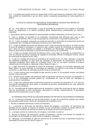 CONTABILIDADE AVANÇADA – AFRF              Elaboração: Francisco Velter e Luiz Roberto Missagia


§ 2º - A provisão para perdas deverá ser apresentada no ativo permanente por dedução e até o limite do
valor contábil do investimento a que se referir, sendo o excedente apresentado em conta específica no
passivo.


          DO ÁGIO OU DESÁGIO NA AQUISIÇÃO DE INVESTIMENTO AVALIADO PELO MÉTODO DA
                                  EQUIVALÊNCIA PATRIMONIAL

Art. 13 - Para efeito de contabilização, o custo de aquisição de investimento em coligada e controlada
deverá ser desdobrado e os valores resultantes desse desdobramento contabilizados em subcontas
separadas:
I - Equivalência patrimonial baseada em demonstrações contábeis elaboradas nos termos do art. 10; e
II - Ágio ou deságio na aquisição ou na subscrição, representado pela diferença para mais ou para
menos, respectivamente, entre o custo de aquisição do investimento e a equivalência patrimonial.
Art. 14 - O ágio ou deságio computado na ocasião da aquisição ou subscrição do investimento deverá ser
contabilizado com indicação do fundamento econômico que o determinou.
§ 1º - O ágio ou deságio decorrente da diferença entre o valor de mercado de parte ou de todos os bens
do ativo da coligada e controlada e o respectivo valor contábil, deverá ser amortizado na proporção em
que o ativo for sendo realizado na coligada e controlada, por depreciação, amortização, exaustão ou
baixa em decorrência de alienação ou perecimento desses bens ou do investimento.
§ 2º - O ágio ou o deságio decorrente da diferença entre o valor pago na aquisição do investimento e o
valor de mercado dos ativos e passivos da coligada ou controlada, referido no parágrafo anterior, deverá
ser amortizado da seguinte forma. (NR)*
a) - o ágio ou o deságio decorrente de expectativa de resultado futuro no prazo, extensão e proporção
dos resultados projetados, ou pela baixa por alienação ou perecimento do investimento, devendo os
resultados projetados serem objeto de verificação anual, a fim de que sejam revisados os critérios
utilizados para amortização ou registrada a baixa integral do ágio; e
b) - o ágio decorrente da aquisição do direito de exploração, concessão ou permissão delegadas pelo
Poder Público no prazo estimado ou contratado de utilização, de vigência ou de perda de substância
econômica, ou pela baixa por alienação ou perecimento do investimento.
§ 3º - O prazo máximo para amortização do ágio previsto na letra "a" do parágrafo anterior não poderá
exceder a dez anos;(NR)*
§ 4º - Quando houver deságio não justificado pelos fundamentos econômicos previstos nos parágrafos 1º
e 2º, a sua amortização somente poderá ser contabilizada em caso de baixa por alienação ou
perecimento do investimento.
§ 5º - O ágio não justificado pelos fundamentos econômicos, previstos nos parágrafos 1º e 2º, deve ser
reconhecido imediatamente como perda, no resultado do exercício, esclarecendo-se em nota explicativa
as razões da sua existência.
Art. 15 - Na elaboração do balanço patrimonial da investidora, o saldo não amortizado do ágio ou deságio
deve ser apresentado no ativo permanente, adicionado ou reduzido, respectivamente, à equivalência
patrimonial do investimento a que se referir.


   DA DIFERENÇA RESULTANTE DA AVALIAÇÃO BASEADA NO MÉTODO DA EQUIVALÊNCIA PATRIMONIAL
Art. 16 - A diferença verificada, ao final de cada período, no valor do investimento avaliado pelo método
da equivalência patrimonial, deverá ser apropriada pela investidora como:
I - Receita ou despesa operacional, quando corresponder:
a) - a aumento ou diminuição do patrimônio líquido da coligada e controlada, em decorrência da
apuração de lucro líquido ou prejuízo no período ou que corresponder a ganhos ou perdas efetivos em
decorrência da existência de reservas de capital ou de ajustes de exercícios anteriores; e
b) - a variação cambial de investimento em coligada e controlada no exterior.
II - Receita ou despesa não operacional, quando corresponder a eventos que resultem na variação da
porcentagem de participação no capital social da coligada e controlada;
III - Aplicação na amortização do ágio em decorrência do aumento ocorrido no patrimônio líquido por
reavaliação dos ativos que lhe deram origem; e

                                                  238
 