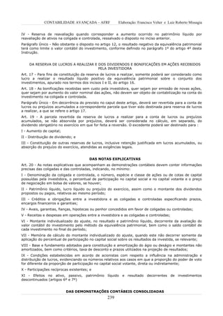 CONTABILIDADE AVANÇADA – AFRF              Elaboração: Francisco Velter e Luiz Roberto Missagia


IV - Reserva de reavaliação quando corresponder a aumento ocorrido no patrimônio líquido por
reavaliação de ativos na coligada e controlada, ressalvado o disposto no inciso anterior.
Parágrafo Único - Não obstante o disposto no artigo 12, o resultado negativo da equivalência patrimonial
terá como limite o valor contábil do investimento, conforme definido no parágrafo 1º do artigo 4º desta
Instrução.


    DA RESERVA DE LUCROS A REALIZAR E DOS DIVIDENDOS E BONIFICAÇÕES EM AÇÕES RECEBIDOS
                                      PELA INVESTIDORA
Art. 17 - Para fins de constituição da reserva de lucros a realizar, somente poderá ser considerado como
lucro a realizar o resultado líquido positivo da equivalência patrimonial sobre o conjunto dos
investimentos, apurado nos termos dos incisos I e II, do artigo 16.
Art. 18 - As bonificações recebidas sem custo pela investidora, quer sejam por emissão de novas ações,
quer sejam por aumento do valor nominal das ações, não devem ser objeto de contabilização na conta do
investimento na coligada e controlada.
Parágrafo Único - Em decorrência do previsto no caput deste artigo, deverá ser revertida para a conta de
lucros ou prejuízos acumulados a correspondente parcela que tiver sido destinada para reserva de lucros
a realizar, a que se refere o artigo 17.
Art. 19 - A parcela revertida da reserva de lucros a realizar para a conta de lucros ou prejuízos
acumulados, se não absorvida por prejuízos, deverá ser considerada no cálculo, em separado, do
dividendo obrigatório no exercício em que for feita a reversão. O excedente poderá ser destinado para :
I - Aumento de capital;
II - Distribuição de dividendo; e
III - Constituição de outras reservas de lucros, inclusive retenção justificada em lucros acumulados, ou
absorção do prejuízo do exercício, atendidas as exigências legais.


                                        DAS NOTAS EXPLICATIVAS
Art. 20 - As notas explicativas que acompanham as demonstrações contábeis devem conter informações
precisas das coligadas e das controladas, indicando, no mínimo:
I - Denominação da coligada e controlada, o número, espécie e classe de ações ou de cotas de capital
possuídas pela investidora, o percentual de participação no capital social e no capital votante e o preço
de negociação em bolsa de valores, se houver;
II - Patrimônio líquido, lucro líquido ou prejuízo do exercício, assim como o montante dos dividendos
propostos ou pagos, relativos ao mesmo período;
III - Créditos e obrigações entre a investidora e as coligadas e controladas especificando prazos,
encargos financeiros e garantias;
IV - Avais, garantias, fianças, hipotecas ou penhor concedidos em favor de coligadas ou controladas;
V - Receitas e despesas em operações entre a investidora e as coligadas e controladas;
VI - Montante individualizado do ajuste, no resultado e patrimônio líquido, decorrente da avaliação do
valor contábil do investimento pelo método da equivalência patrimonial, bem como o saldo contábil de
cada investimento no final do período;
VII - Memória de cálculo do montante individualizado do ajuste, quando este não decorrer somente da
aplicação do percentual de participação no capital social sobre os resultados da investida, se relevante;
VIII - Base e fundamento adotados para constituição e amortização do ágio ou deságio e montantes não
amortizados, bem como critérios, taxa de desconto e prazos utilizados na projeção de resultados;
IX - Condições estabelecidas em acordo de acionistas com respeito a influência na administração e
distribuição de lucros, evidenciando os números relativos aos casos em que a proporção do poder de voto
for diferente da proporção de participação no capital social votante, direta ou indiretamente;
X - Participações recíprocas existentes; e
XI - Efeitos no ativo, passivo,       patrimônio   líquido   e   resultado   decorrentes   de   investimentos
descontinuados (artigos 6º e 7º)


                           DAS DEMONSTRAÇÕES CONTÁBEIS CONSOLIDADAS
                                                   239
 