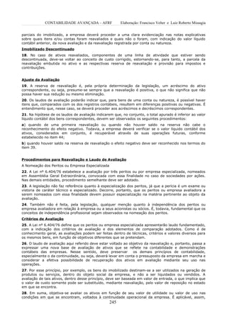 CONTABILIDADE AVANÇADA – AFRF              Elaboração: Francisco Velter e Luiz Roberto Missagia


parciais do imobilizado, a empresa deverá proceder a uma clara evidenciação nas notas explicativas
sobre quais itens e/ou contas foram reavaliados e quais não o foram, com indicação do valor líquido
contábil anterior, da nova avaliação e da reavaliação registrada por conta ou natureza.
Imobilizado Descontinuado
18. No caso de ativos reavaliados, componentes de uma linha de atividade que estiver sendo
descontinuada, deve-se voltar ao conceito de custo corrigido, estornando-se, para tanto, a parcela da
reavaliação embutida no ativo e as respectivas reserva de reavaliação e provisão para impostos e
contribuições.


Ajuste da Avaliação
19. A reserva de reavaliação é, pela própria determinação da legislação, um acréscimo do ativo
correspondente, ou seja, presume-se sempre que a reavaliação é positiva, o que não significa que não
possa haver sua redução ou mesmo eliminação.
20. Os laudos de avaliação poderão indicar que, para bens de uma conta ou natureza, é possível haver
itens que, comparados com os dos registros contábeis, resultem em diferenças positivas ou negativas. É
entendimento que, nesse caso, se deverá proceder aos acréscimos e decréscimos correspondentes.
21. Na hipótese de os laudos de avaliação indicarem que, no conjunto, o total apurado é inferior ao valor
líquido contábil dos bens correspondentes, devem ser observados os seguintes procedimentos:
a) quando de uma primeira reavaliação ou quando não houver saldo na reserva não cabe o
reconhecimento do efeito negativo. Todavia, a empresa deverá verificar se o valor líquido contábil dos
ativos, considerados em conjunto, é recuperável através de suas operações futuras, conforme
estabelecido no item 44;
b) quando houver saldo na reserva de reavaliação o efeito negativo deve ser reconhecido nos termos do
item 39.


Procedimentos para Reavaliação e Laudo de Avaliação
A Nomeação dos Peritos ou Empresa Especializada
22. A Lei nº 6.404/76 estabelece a avaliação por três peritos ou por empresa especializada, nomeados
em Assembléia Geral Extraordinária, convocada com essa finalidade no caso de sociedades por ações.
Nas demais entidades, procedimento semelhante deve ser adotado.
23. A legislação não faz referência quanto à especialização dos peritos, já que a perícia é um exame ou
vistoria de caráter técnico e especializado. Decorre, portanto, que os peritos ou empresa avaliadora a
serem nomeados com essa finalidade devem possuir especialização na matéria pertinente ao objeto da
avaliação.
24. Também não é feita, pela legislação, qualquer menção quanto à independência dos peritos ou
empresa avaliadora em relação à empresa ou a seus acionistas ou sócios. É, todavia, fundamental que os
conceitos de independência profissional sejam observados na nomeação dos peritos.
Critérios de Avaliação
25. A Lei nº 6.404/76 define que os peritos ou empresa especializada apresentarão laudo fundamentado,
com a indicação dos critérios de avaliação e dos elementos de comparação adotados. Como é de
conhecimento geral, as avaliações podem ser feitas dentro de técnicas, critérios e valores diversos para
os mesmos bens, em função de objetivos diferentes que se pretendam.
26. O laudo de avaliação aqui referido deve estar voltado ao objetivo da reavaliação e, portanto, passa a
expressar uma nova base de avaliação de ativos que se reflete na contabilidade e demonstrações
contábeis das empresas. Nesse sentido, deve preservar          os demais princípios de contabilidade,
especialmente o da continuidade, ou seja, deverá levar em conta o pressuposto da empresa em marcha e
considerar a efetiva possibilidade de recuperação dos ativos em avaliação mediante seu uso nas
operações.
27. Por esse princípio, por exemplo, os bens do imobilizado destinam-se a ser utilizados na geração de
produtos ou serviços, dentro do objeto social da empresa, e não a ser liquidados ou vendidos. A
avaliação de tais ativos, dentro desse princípio, deve ser baseada em valor de entrada, o que implica que
o valor de custo somente pode ser substituído, mediante reavaliação, pelo valor de reposição no estado
em que se encontra.
28. Em suma, objetiva-se avaliar os ativos em função de seu valor de utilidade ou valor de uso nas
condições em que se encontram, voltados à continuidade operacional da empresa. É aplicável, assim,
                                                  245
 