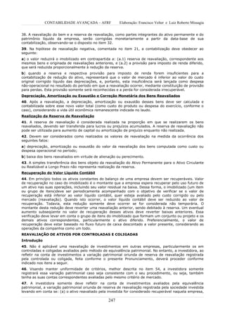 CONTABILIDADE AVANÇADA – AFRF              Elaboração: Francisco Velter e Luiz Roberto Missagia


38. A reavaliação do bem e a reserva de reavaliação, como partes integrantes do ativo permanente e do
patrimônio líquido da empresa, serão corrigidas monetariamente a partir da data-base de sua
contabilização, observando-se o disposto no item 32.
39. Na hipótese de reavaliação negativa, comentada no item 21, a contabilização deve obedecer ao
seguinte:
a) o valor reduzirá o imobilizado em contrapartida a: (a.1) reserva de reavaliação, correspondente aos
mesmos bens e originada de reavaliações anteriores, e (a.2) a provisão para imposto de renda diferido,
que será reduzida proporcionalmente à redução da reserva.
b) quando a reserva e respectiva provisão para imposto de renda forem insuficientes para a
contabilização de redução do ativo, representará que o valor de mercado é inferior ao valor do custo
original corrigido líquido das depreciações, e, portanto, esta insuficiência será lançada como despesa
não-operacional no resultado do período em que a reavaliação ocorrer, mediante constituição de provisão
para perdas. Esta provisão somente será reconhecidas e a perda for considerada irrecuperável.
Depreciação, Amortização ou Exaustão e Correção Monetária dos Bens Reavaliados
40. Após a reavaliação, a depreciação, amortização ou exaustão desses bens deve ser calculada e
contabilizada sobre esse novo valor total (como custo do produto ou despesa do exercício, conforme o
caso), considerando a vida útil econômica remanescente indicada no laudo.
Realização da Reserva de Reavaliação
41. A reserva de reavaliação é considerada realizada na proporção em que se realizarem os bens
reavaliados, devendo ser transferida para lucros ou prejuízos acumulados. A reserva de reavaliação não
pode ser utilizada para aumento de capital ou amortização de prejuízo enquanto não realizada.
42. Devem ser considerados como realizados os valores de reavaliação na medida da ocorrência dos
seguintes fatos:
a) depreciação, amortização ou exaustão do valor da reavaliação dos bens computada como custo ou
despesa operacional no período;
b) baixa dos bens reavaliados em virtude de alienação ou perecimento.
43. A simples transferência dos bens objeto da reavaliação do Ativo Permanente para o Ativo Circulante
ou Realizável a Longo Prazo não representa realização da reserva.
Recuperação do Valor Líquido Contábil
44. Em princípio todos os ativos constantes do balanço de uma empresa devem ser recuperáveis. Valor
de recuperação no caso do imobilizado é o montante que a empresa espera recuperar pelo uso futuro de
um ativo nas suas operações, incluindo seu valor residual na baixa. Dessa forma, o imobilizado (um item
ou grupo de itens)deve ser periodicamente acompanhado com o objetivo de verificar se o valor de
recuperação está inferior ao valor líquido contábil, quer esteja avaliado pelo custo corrigido ou pelo
mercado (reavaliação). Quando isto ocorrer, o valor líquido contábil deve ser reduzido ao valor de
recuperação. Todavia, esta redução somente deve ocorrer se for considerada não temporária. O
montante desta redução deve reverter uma reavaliação anterior, sendo debitado à reserva. Um eventual
aumento subseqüente no valor de recuperação desses ativos deve reverter baixas anteriores. Essa
verificação deve levar em conta o grupo de itens do imobilizado que formam um conjunto ou projeto e os
demais ativos correspondentes, particularmente o ativo diferido. Preferencialmente, o valor de
recuperação deve estar baseado no fluxo futuro de caixa descontado a valor presente, considerando as
operações da companhia como um todo.
REAVALIAÇÃO DE ATIVOS POR CONTROLADAS E COLIGADAS
Introdução
45. Não é aplicável uma reavaliação de investimentos em outras empresas, particularmente os em
controladas e coligadas avaliados pelo método de equivalência patrimonial. No entanto, a investidora, ao
refletir na conta de investimentos a variação patrimonial oriunda de reserva de reavaliação registrada
pela controlada ou coligada, feita conforme o presente Pronunciamento, deverá proceder conforme
indicado nos itens a seguir.
46. Visando manter uniformidade de critérios, melhor descrita no item 54, a investidora somente
registrará essa variação patrimonial caso seja consistente com o seu procedimento, ou seja, também
tenha as suas contas correspondentes avaliadas pelo mesmo critério de mercado.
47. A investidora somente deve refletir na conta de investimentos avaliados pela equivalência
patrimonial, a variação patrimonial oriunda de reserva de reavaliação registrada pela sociedade investida
levando em conta se: (a) o ativo reavaliado pela investida for considerado recuperável naquela empresa,

                                                  247
 