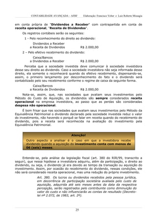 CONTABILIDADE AVANÇADA – AFRF        Elaboração: Francisco Velter e Luiz Roberto Missagia


em conta própria de "Dividendos a Receber" com contrapartida em conta de
receita operacional, "Receita de Dividendos".
     Os registros contábeis serão os seguintes:
      1 - Pelo reconhecimento do direito ao dividendo:
            Dividendos a Receber
          a Receita de Dividendos             R$ 2.000,00
     2 – Pelo efetivo recebimento do dividendo:
            Caixa/Bancos
          a Dividendos a Receber              R$ 2.000,00
       Perceba que a sociedade investida deve comunicar à sociedade investidora
desse seu direito ao dividendo. Caso a sociedade investidora não seja informada desse
direito, ela somente o reconhecerá quando do efetivo recebimento, dispensando-se,
assim, o primeiro lançamento por desconhecimento do fato e o dividendo será
contabilizado pelo seu recebimento conforme o regime de caixa da seguinte forma.
            Caixa/Bancos
          a Receita de Dividendos             R$ 2.000,00
    Nota-se, assim, que, nas sociedades que avaliam seus investimentos pelo
Método do Custo de Aquisição, os dividendos são sempre considerados receita
operacional na empresa investidora, ao passo que as perdas são consideradas
despesa não operacional.
     É bom frisar que nas sociedades que avaliam seus investimentos pelo Método da
Equivalência Patrimonial o dividendo declarado pela sociedade investida reduz o valor
do investimento, não havendo o porquê se falar em receita quando do recebimento de
dividendo, pois a receita será reconhecida na avaliação do investimento pela
Equivalência Patrimonial.


                                      Atenção!
       Outro aspecto a analisar é o caso em que a investidora recebe
       dividendo quando a aquisição do investimento conta com menos de
       06 (seis) meses.


     Entende-se, pela análise da legislação fiscal (art. 380 do RIR/99, transcrito a
seguir), que nessa hipótese a investidora adquiriu, além da participação, o direito ao
dividendo, ou seja, o dividendo já era devido ao tempo da transação ou aquisição do
investimento. Assim, por ocasião do recebimento do dividendo, nessas condições, ele
não será considerado receita operacional, mas uma redução do próprio investimento.
              Art. 380. Os lucros ou dividendos recebidos pela pessoa jurídica,
              em decorrência de participação societária avaliada pelo custo de
              aquisição, adquirida até seis meses antes da data da respectiva
              percepção, serão registrados pelo contribuinte como diminuição do
              valor do custo e não influenciarão as contas de resultado (Decreto-
              lei nº 2.072, de 1983, art. 2º).



                                         25
 