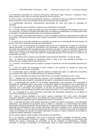 CONTABILIDADE AVANÇADA – AFRF                Elaboração: Francisco Velter e Luiz Roberto Missagia


a) os benefícios esperados, de natureza empresarial, patrimonial, legal, financeira e quaisquer outros
efeitos positivos, bem como os eventuais fatores de risco envolvidos;
b) se for o caso, e nos termos da legislação tributária, o montante do ágio que poderá ser amortizado a
título de benefício fiscal e as condições de seu aproveitamento pela companhia; e
c) a quantificação estimativa, razoavelmente discriminada em itens, dos custos de realização da
operação.
II - a indicação dos atos societários e negociais que antecederam a operação;
III - o número, espécie e classe das ações que serão atribuídas em substituição dos direitos de sócio que
se extinguirão, os critérios utilizados para determinar as relações de substituição e as razões pelas quais
a operação é considerada eqüitativa para os acionistas da companhia;
IV - a comparação, em quadro demonstrativo, entre as vantagens políticas e patrimoniais das ações do
controlador e dos demais acionistas antes e depois da operação, inclusive das alterações dos respectivos
direitos;
V - as ações que os acionistas preferenciais receberão, as razões para a modificação dos seus direitos, se
houver, bem como eventuais mecanismos compensatórios;
VI - se for o caso de incorporação de companhia aberta por sua controladora, ou desta por companhia
aberta controlada, ou de fusão de controladora com controlada, o cálculo das relações de substituição
das ações dos acionistas não controladores da controlada com base no valor do patrimônio líquido das
ações da controladora e da controlada, avaliados os dois patrimônios segundo os mesmos critérios e na
mesma data, a preços de mercado, para efeito da comparação prevista no art. 264 da Lei no 6.404, de 15
de dezembro de 1976;
VII - os elementos ativos e passivos que formarão cada parcela do patrimônio, no caso de cisão;
VIII - os critérios de avaliação do patrimônio líquido, a data a que será referida a avaliação, e o
tratamento das variações patrimoniais posteriores;
IX - a solução a ser adotada quanto às ações ou quotas do capital de uma das sociedades possuídas por
outra;
X - o valor do capital das sociedades a serem criadas ou do aumento ou redução do capital das
sociedades que forem parte na operação;
XI - a composição, após a operação, segundo espécies e classes das ações, do capital das companhias
que deverão emitir ações em substituição às que se deverão extinguir;
XII - o valor de reembolso das ações a que terão direito os acionistas dissidentes, se for o caso;
XIII - o detalhamento da composição dos passivos e das contingências passivas não contabilizadas a
serem assumidas pela companhia resultante da operação, na qualidade de sucessora legal;
XIV - a identificação dos peritos ou da empresa especializada, cuja nomeação será submetida à
aprovação da assembléia geral, para avaliar o patrimônio líquido da companhia, com a declaração da
existência ou não, em relação aos mesmos, de qualquer conflito ou comunhão de interesses, atual ou
potencial, com o controlador da companhia, ou em face de acionista(s) minoritário(s) da mesma, ou
relativamente à outra sociedade envolvida, seus respectivos sócios, ou no tocante à própria operação;
XV - se a operação foi ou será submetida à aprovação das autoridades reguladoras ou de defesa da
concorrência brasileiras e estrangeiras;
XVI - todas as demais condições a que estiver sujeita a operação, bem como outras informações
relevantes referentes a planos futuros na condução dos negócios sociais, notadamente no que se refere a
eventos societários específicos que se pretenda promover na companhia; e
XVII - a indicação dos locais onde estarão disponíveis o projeto ou projetos de estatuto, ou de alterações
estatutárias, que deverão ser aprovados para se efetivar a operação, e a discriminação dos demais
documentos colocados à disposição dos acionistas da companhia para exame e cópia, a partir da data de
publicação das informações a que se refere este artigo, observado o disposto no art. 3o desta Instrução,
sendo obrigatório o envio de cópia dos documentos de que trata o presente inciso à CVM e às bolsas de
valores ou entidades do mercado de balcão organizado nas quais os valores mobiliários de emissão da
companhia estejam admitidos à negociação.
§2o Os valores sujeitos à determinação serão indicados por estimativa.
Art. 3o O protocolo, a justificação, bem como os pareceres jurídicos, contábeis, financeiros, laudos,
avaliações, demonstrações financeiras, estudos, e quaisquer outras informações ou documentos que
tenham sido postos à disposição do controlador ou por ele utilizados no planejamento, avaliação,
promoção e execução de operações de incorporação, fusão ou cisão envolvendo companhia aberta,


                                                   251
 