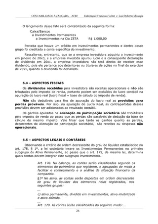 CONTABILIDADE AVANÇADA – AFRF      Elaboração: Francisco Velter e Luiz Roberto Missagia


     O lançamento desse fato será contabilizado da seguinte forma:
          Caixa/Bancos
           a Investimentos Permanentes
              a Investimentos na Cia ZETA         R$ 1.000,00

      Perceba que houve um crédito em investimentos permanentes e dentro desse
grupo foi creditada a conta específica do investimento.
       Ressalte-se, entretanto, que se a empresa investidora adquiriu o investimento
em janeiro de 20x3, e a empresa investida apurou lucro e a conseqüente declaração
de dividendo em 20x1, a empresa investidora não terá direito de receber esse
dividendo, pois ele pertence aos detentores ou titulares de ações no final do exercício
de 20x1, quando o dividendo foi declarado.



     6.4 – ASPECTOS FISCAIS
      Os dividendos recebidos pela investidora são receitas operacionais e não são
tributadas pelo imposto de renda, portanto podem ser excluídos do lucro contábil na
apuração do lucro real (lucro fiscal = base de cálculo do imposto de renda).
     Não são dedutíveis para fins de apuração do lucro real as provisões para
perdas prováveis. Por isso, na apuração do Lucro Real, as contrapartidas dessas
provisões devem ser adicionados ao resultado contábil.
     Os ganhos apurados na alienação da participação societária são tributáveis
pelo imposto de renda ao passo que as perdas são passíveis de dedução da base de
cálculo do mesmo imposto. Vale frisar que tanto os ganhos quanto as perdas,
decorrentes da alienação de participação societária, são receitas ou despesas não
operacionais.



     6.5 – ASPECTOS LEGAIS E CONTÁBEIS
       Observando o critério de ordem decrescente do grau de liquidez estabelecido no
art. 178, § 1º, a lei societária insere os Investimentos Permanentes no primeiro
subgrupo do Ativo Permanente, ao passo que o art. 179, da mesma lei, determina
quais contas devem integrar este subgrupo investimentos.

               Art. 178. No balanço, as contas serão classificadas segundo os
               elementos do patrimônio que registrem, e agrupadas de modo a
               facilitar o conhecimento e a análise da situação financeira da
               companhia.
               §1º No ativo, as contas serão dispostas em ordem decrescente
               de grau de liquidez dos elementos nelas registrados, nos
               seguintes grupos:
               ...
               c) ativo permanente, dividido em investimentos, ativo imobilizado
               e ativo diferido.
               ...
               Art. 179. As contas serão classificadas do seguinte modo:...
                                         26
 