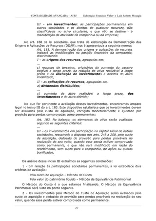 CONTABILIDADE AVANÇADA – AFRF      Elaboração: Francisco Velter e Luiz Roberto Missagia


               III – em investimentos: as participações permanentes em
               outras sociedades e os direitos de qualquer natureza, não
               classificáveis no ativo circulante, e que não se destinem à
               manutenção da atividade da companhia ou da empresa;

      No art. 188 da lei societária, que trata da elaboração da Demonstração das
Origens e Aplicações de Recursos (DOAR), nos é apresentada a seguinte norma:
               Art. 188. A demonstração das origens e aplicações de recursos
               indicará as modificações na posição financeira da companhia,
               discriminando:
               I – as origens dos recursos, agrupadas em:
               ...
               c) recursos de terceiros, originários do aumento do passivo
               exigível a longo prazo, da redução do ativo realizável a longo
               prazo e da alienação de investimentos e direitos do ativo
               imobilizado;
               II – as aplicações de recursos, agrupadas em:
               a) dividendos distribuídos;
               ...
               c) aumento do ativo realizável a longo                     prazo,     dos
               investimentos e do ativo diferido;

       No que for pertinente a avaliação desses investimentos, encontramos amparo
legal no inciso III do art. 183. Este dispositivo estabelece que os investimentos devem
ser avaliados pelo custo de aquisição, corrigido monetariamente e ajustado por
provisão para perdas comprovadas como permanentes:
               Art. 183. No balanço, os elementos do ativo serão avaliados
               segundo os seguintes critérios:
               ...
               III – os investimentos em participação no capital social de outras
               sociedades, ressalvado o disposto nos arts. 248 a 250, pelo custo
               de aquisição, deduzido de provisão para perdas prováveis na
               realização do seu valor, quando essa perda estiver comprovada
               como permanente, e que não será modificado em razão do
               recebimento, sem custo para a companhia, de ações ou quotas
               bonificadas;


     Da análise desse inciso III extraímos as seguintes conclusões:
      1 - Em relação às participações societárias permanentes, a lei estabelece dois
critérios de avaliação:
          Pelo custo de aquisição – Método de Custo
          Pelo valor do patrimônio líquido – Método da Equivalência Patrimonial
     O Método do Custo é o que estamos finalizando. O Método da Equivalência
Patrimonial será visto no ponto seguinte.
     2 – Os investimentos pelo Método do Custo de Aquisição serão avaliados pelo
custo de aquisição e deduzido de provisão para perdas prováveis na realização do seu
valor, quando essa perda estiver comprovada como permanente.

                                         27
 
