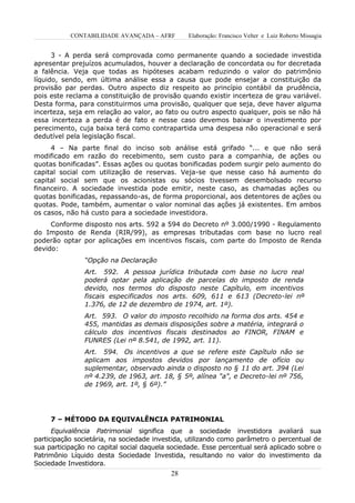 CONTABILIDADE AVANÇADA – AFRF        Elaboração: Francisco Velter e Luiz Roberto Missagia


      3 - A perda será comprovada como permanente quando a sociedade investida
apresentar prejuízos acumulados, houver a declaração de concordata ou for decretada
a falência. Veja que todas as hipóteses acabam reduzindo o valor do patrimônio
líquido, sendo, em última análise essa a causa que pode ensejar a constituição da
provisão par perdas. Outro aspecto diz respeito ao princípio contábil da prudência,
pois este reclama a constituição de provisão quando existir incerteza de grau variável.
Desta forma, para constituirmos uma provisão, qualquer que seja, deve haver alguma
incerteza, seja em relação ao valor, ao fato ou outro aspecto qualquer, pois se não há
essa incerteza a perda é de fato e nesse caso devemos baixar o investimento por
perecimento, cuja baixa terá como contrapartida uma despesa não operacional e será
dedutível pela legislação fiscal.
     4 – Na parte final do inciso sob análise está grifado “... e que não será
modificado em razão do recebimento, sem custo para a companhia, de ações ou
quotas bonificadas”. Essas ações ou quotas bonificadas podem surgir pelo aumento do
capital social com utilização de reservas. Veja-se que nesse caso há aumento do
capital social sem que os acionistas ou sócios tivessem desembolsado recurso
financeiro. A sociedade investida pode emitir, neste caso, as chamadas ações ou
quotas bonificadas, repassando-as, de forma proporcional, aos detentores de ações ou
quotas. Pode, também, aumentar o valor nominal das ações já existentes. Em ambos
os casos, não há custo para a sociedade investidora.
     Conforme disposto nos arts. 592 a 594 do Decreto nº 3.000/1990 - Regulamento
do Imposto de Renda (RIR/99), as empresas tributadas com base no lucro real
poderão optar por aplicações em incentivos fiscais, com parte do Imposto de Renda
devido:
                “Opção na Declaração
                Art. 592. A pessoa jurídica tributada com base no lucro real
                poderá optar pela aplicação de parcelas do imposto de renda
                devido, nos termos do disposto neste Capítulo, em incentivos
                fiscais especificados nos arts. 609, 611 e 613 (Decreto-lei nº
                1.376, de 12 de dezembro de 1974, art. 1º).
                Art. 593. O valor do imposto recolhido na forma dos arts. 454 e
                455, mantidas as demais disposições sobre a matéria, integrará o
                cálculo dos incentivos fiscais destinados ao FINOR, FINAM e
                FUNRES (Lei nº 8.541, de 1992, art. 11).
                Art. 594. Os incentivos a que se refere este Capítulo não se
                aplicam aos impostos devidos por lançamento de ofício ou
                suplementar, observado ainda o disposto no § 11 do art. 394 (Lei
                nº 4.239, de 1963, art. 18, § 5º, alínea "a", e Decreto-lei nº 756,
                de 1969, art. 1º, § 6º).”




     7 – MÉTODO DA EQUIVALÊNCIA PATRIMONIAL
      Equivalência Patrimonial significa que a sociedade investidora avaliará sua
participação societária, na sociedade investida, utilizando como parâmetro o percentual de
sua participação no capital social daquela sociedade. Esse percentual será aplicado sobre o
Patrimônio Líquido desta Sociedade Investida, resultando no valor do investimento da
Sociedade Investidora.
                                           28
 