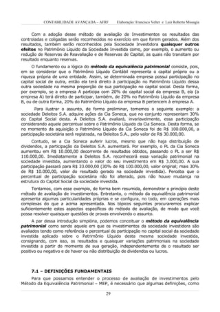CONTABILIDADE AVANÇADA – AFRF        Elaboração: Francisco Velter e Luiz Roberto Missagia


      Com a adoção desse método de avaliação de Investimentos os resultados das
controladas e coligadas serão reconhecidos no exercício em que forem gerados. Além dos
resultados, também serão reconhecidos pela Sociedade Investidora quaisquer outros
efeitos no Patrimônio Líquido da Sociedade Investida como, por exemplo, o aumento ou
redução de Reservas de Reavaliação e de Reservas de Capital, as quais não transitam por
resultado enquanto reservas.
      O fundamento ou a lógica do método da equivalência patrimonial consiste, pois,
em se considerar que o Patrimônio Líquido Contábil representa o capital próprio ou a
riqueza própria de uma entidade. Assim, se determinada empresa possui participação no
capital social de outra, então ela terá direito à participação no Patrimônio Líquido dessa
outra sociedade na mesma proporção de sua participação no capital social. Desta forma,
por exemplo, se a empresa A participa com 20% do capital social da empresa B, ela (a
empresa A) terá direito de participar, também, de 20% no Patrimônio Líquido da empresa
B, ou de outra forma, 20% do Patrimônio Líquido da empresa B pertencem à empresa A.
        Para ilustrar o assunto, de forma preliminar, tomemos o seguinte exemplo: a
sociedade Deleitos S.A. adquire ações da Cia Soneca, que no conjunto representam 30%
do Capital Social desta. A Deleitos S.A. avaliará, invariavelmente, essa participação
considerando aquele percentual sobre o Patrimônio Líquido da Cia Soneca. Desta forma, se
no momento da aquisição o Patrimônio Líquido da Cia Soneca foi de R$ 100.000,00, a
participação societária será registrada, na Deleitos S.A., pelo valor de R$ 30.000,00.
      Contudo, se a Cia Soneca auferir lucros, mesmo que não haja distribuição de
dividendos, a participação da Deleitos S.A. aumentará. Por exemplo, o PL da Cia Soneca
aumentou em R$ 10.000,00 decorrente de resultados obtidos, passando o PL a ser R$
110.000,00. Imediatamente a Deleitos S.A. reconhecerá essa variação patrimonial na
sociedade investida, aumentando o valor do seu investimento em R$ 3.000,00. A sua
participação passará para R$ 33.000,00 (30% de R$ 100.000,00, valor original; mais 30%
de R$ 10.000,00, valor do resultado gerado na sociedade investida). Perceba que o
percentual de participação societária não foi alterado, pois não houve mudança na
estrutura do Capital Social da sociedade investida.
      Tentamos, com esse exemplo, de forma bem resumida, demonstrar o princípio deste
método de avaliação de investimentos. Entretanto, o método da equivalência patrimonial
apresenta algumas particularidades próprias e se configura, no todo, em operações mais
complexas do que a acima apresentada. Nos tópicos seguintes procuraremos explicar
suficientemente estes aspectos específicos do método de avaliação, de modo que você
possa resolver quaisquer questões de provas envolvendo o assunto.
      A par dessa introdução simplória, podemos conceituar o método da equivalência
patrimonial como sendo aquele em que os investimentos da sociedade investidora são
avaliados tendo como referência o percentual de participação no capital social da sociedade
investida aplicado sobre o Patrimônio Líquido desta mesma sociedade investida,
consignando, com isso, os resultados e quaisquer variações patrimoniais na sociedade
investida a partir do momento de sua geração, independentemente de o resultado ser
positivo ou negativo e de haver ou não distribuição de dividendos ou lucros.



     7.1 – DEFINIÇÕES FUNDAMENTAIS
    Para que possamos entender o processo de avaliação de investimentos pelo
Método da Equivalência Patrimonial – MEP, é necessário que algumas definições, como

                                           29
 