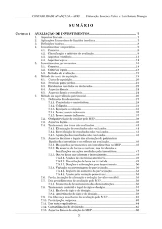 CONTABILIDADE AVANÇADA – AFRF                               Elaboração: Francisco Velter e Luiz Roberto Missagia


                                                     SUMÁRIO

CAPÍTULO 1    AVALIAÇÃO DE INVESTIMENTOS........................................................ 7
              1.   Aspectos Iniciais....................................................................................................7
              2.   Aplicações financeiras de liquidez imediata........................................................7
              3.   Definições básicas..................................................................................................8
              4.   Investimentos temporários...................................................................................9
                   4.1. Conceito.........................................................................................................9
                   4.2. Classificação e critérios de avaliação..........................................................9
                   4.3. Aspectos contábeis......................................................................................13
                   4.4. Aspectos legais............................................................................................14
              5.   Investimentos permanentes................................................................................16
                   5.1. Conceito.......................................................................................................18
                   5.2. Critérios legais............................................................................................18
                   5.3. Métodos de avaliação................................................................................. 19
              6.   Método do custo de aquisição..............................................................................19
                   6.1. Custo de aquisição.....................................................................................20
                   6.2. Provisão para perdas.................................................................................21
                   6.3. Dividendos recebidos ou declarados..........................................................22
                   6.4. Aspectos fiscais..........................................................................................24
                   6.5. Aspectos legais e contábeis....................................................................... 24
              7.   Método da equivalência patrimonial..................................................................26
                   7.1. Definições fundamentais...........................................................................27
                         7.1.1. Controlada e controladora...............................................................28
                         7.1.2. Coligada............................................................................................31
                         7.1.3. Equipara a coligada.........................................................................31
                         7.1.4. Investimento relevante....................................................................32
                         7.1.5. Investimento influente....................................................................37
                   7.2. Obrigatoriedade de avaliar pelo MEP......................................................39
                   7.3. Aspectos legais...........................................................................................40
                   7.4. Tratamento dos itens não realizados........................................................43
                         7.4.1. Eliminação de resultados não realizados.......................................44
                         7.4.2. Identificação de resultados não realizados.................................... 45
                         7.4.3. Apuração dos resultados não realizados........................................ 46
                   7.5. Aspectos técnicos e legais das alterações do patrimônio
                         líquido das investidas e os reflexos na avaliação....................................46
                         7.5.1. Das perdas permanentes em investimentos no MEP....................46
                         7.5.2. Da reserva de lucros a realizar, dos dividendos e
                                bonificações em ações recebidas pela investidora......................... 47
                         7.5.3. Outros fatos que alteram o investimento.......................................49
                                7.5.3.1. Ajustes de exercícios anteriores........................................ 49
                                7.5.3.2. Reavaliação de bens na investida......................................49
                                7.5.3.3. Doações e subvenções para investimento......................... 50
                         7.5.4. Variação na porcentagem de participação..................................... 50
                                7.5.4.1. Registro do aumento da participação................................53
                                7.5.4.2. Ajuste pela variação percentual........................................ 53
                   7.6. Perda, intenção de alienação e redução do valor contábil.......................55
                   7.7. Dos procedimentos de avaliação pelo MEP..............................................56
                         7.7.1. Momento do levantamento das demonstrações.............................56
                   7.8. Tratamento contábil e legal do ágio e deságio......................................... 57
                         7.8.1. Razões do ágio e do deságio............................................................ 58
                         7.8.2. Amortização do ágio e do deságio...................................................59
                   7.9. Da diferença resultante da avaliação pelo MEP......................................61
                   7.10. Participação recíproca...............................................................................63
                   7.11. Das notas explicativas...............................................................................64
                   7.12. Contabilização do dividendo......................................................................65
                   7.13. Aspectos fiscais da adoção do MEP...........................................................66

                                                                3
 