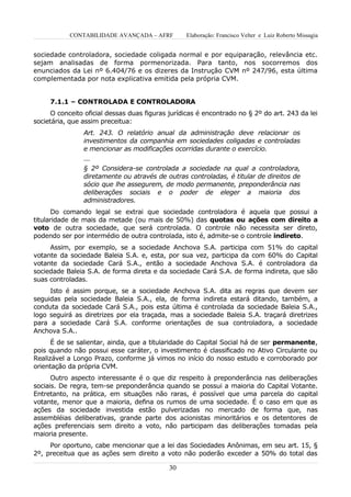 CONTABILIDADE AVANÇADA – AFRF         Elaboração: Francisco Velter e Luiz Roberto Missagia


sociedade controladora, sociedade coligada normal e por equiparação, relevância etc.
sejam analisadas de forma pormenorizada. Para tanto, nos socorremos dos
enunciados da Lei nº 6.404/76 e os dizeres da Instrução CVM nº 247/96, esta última
complementada por nota explicativa emitida pela própria CVM.


     7.1.1 – CONTROLADA E CONTROLADORA
      O conceito oficial dessas duas figuras jurídicas é encontrado no § 2º do art. 243 da lei
societária, que assim preceitua:
                Art. 243. O relatório anual da administração deve relacionar os
                investimentos da companhia em sociedades coligadas e controladas
                e mencionar as modificações ocorridas durante o exercício.
                ...
                § 2º Considera-se controlada a sociedade na qual a controladora,
                diretamente ou através de outras controladas, é titular de direitos de
                sócio que lhe assegurem, de modo permanente, preponderância nas
                deliberações sociais e o poder de eleger a maioria dos
                administradores.
       Do comando legal se extrai que sociedade controladora é aquela que possui a
titularidade de mais da metade (ou mais de 50%) das quotas ou ações com direito a
voto de outra sociedade, que será controlada. O controle não necessita ser direto,
podendo ser por intermédio de outra controlada, isto é, admite-se o controle indireto.
     Assim, por exemplo, se a sociedade Anchova S.A. participa com 51% do capital
votante da sociedade Baleia S.A. e, esta, por sua vez, participa da com 60% do Capital
votante da sociedade Cará S.A., então a sociedade Anchova S.A. é controladora da
sociedade Baleia S.A. de forma direta e da sociedade Cará S.A. de forma indireta, que são
suas controladas.
     Isto é assim porque, se a sociedade Anchova S.A. dita as regras que devem ser
seguidas pela sociedade Baleia S.A., ela, de forma indireta estará ditando, também, a
conduta da sociedade Cará S.A., pois esta última é controlada da sociedade Baleia S.A.,
logo seguirá as diretrizes por ela traçada, mas a sociedade Baleia S.A. traçará diretrizes
para a sociedade Cará S.A. conforme orientações de sua controladora, a sociedade
Anchova S.A..
      É de se salientar, ainda, que a titularidade do Capital Social há de ser permanente,
pois quando não possui esse caráter, o investimento é classificado no Ativo Circulante ou
Realizável a Longo Prazo, conforme já vimos no início do nosso estudo e corroborado por
orientação da própria CVM.
      Outro aspecto interessante é o que diz respeito à preponderância nas deliberações
sociais. De regra, tem-se preponderância quando se possui a maioria do Capital Votante.
Entretanto, na prática, em situações não raras, é possível que uma parcela do capital
votante, menor que a maioria, defina os rumos de uma sociedade. É o caso em que as
ações da sociedade investida estão pulverizadas no mercado de forma que, nas
assembléias deliberativas, grande parte dos acionistas minoritários e os detentores de
ações preferenciais sem direito a voto, não participam das deliberações tomadas pela
maioria presente.
     Por oportuno, cabe mencionar que a lei das Sociedades Anônimas, em seu art. 15, §
2º, preceitua que as ações sem direito a voto não poderão exceder a 50% do total das

                                            30
 